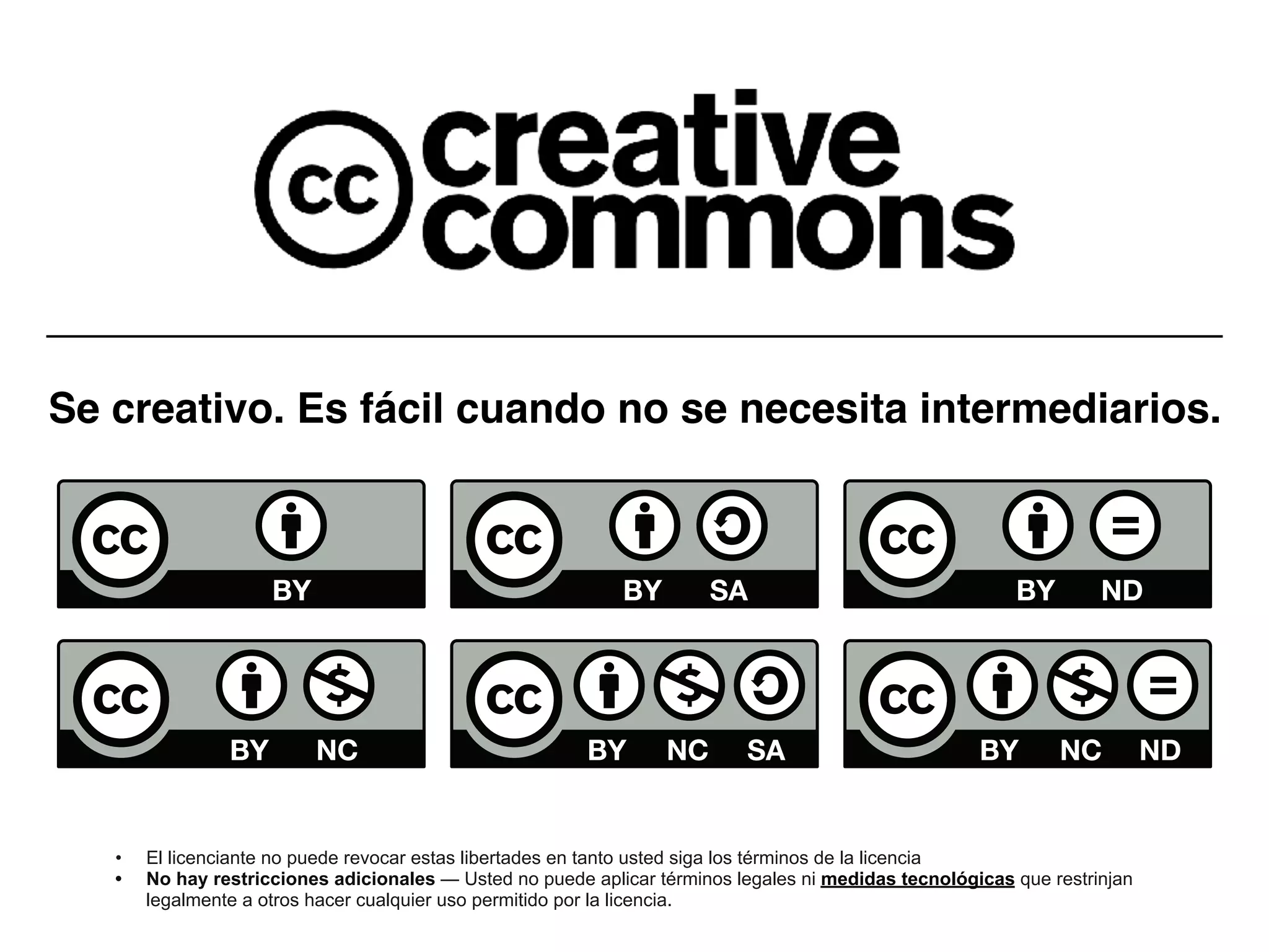 Se creativo. Es fácil cuando no se necesita intermediarios.
• El licenciante no puede revocar estas libertades en tanto usted siga los términos de la licencia
• No hay restricciones adicionales — Usted no puede aplicar términos legales ni medidas tecnológicas que restrinjan
legalmente a otros hacer cualquier uso permitido por la licencia.
 