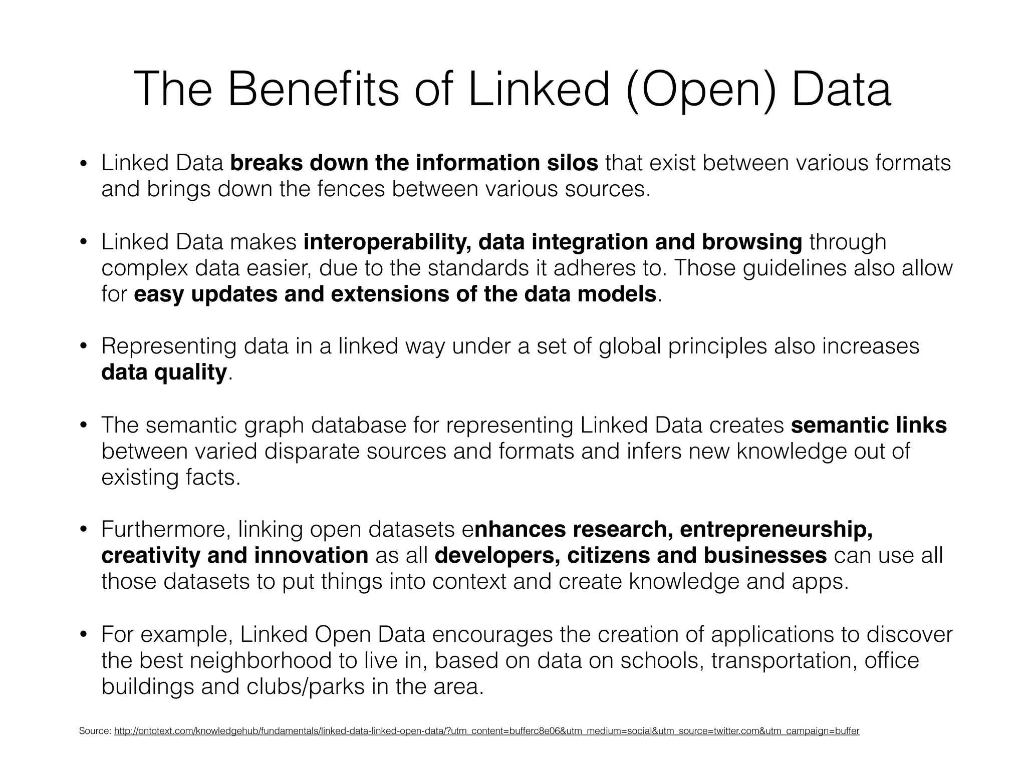 The Beneﬁts of Linked (Open) Data
• Linked Data breaks down the information silos that exist between various formats
and brings down the fences between various sources.
• Linked Data makes interoperability, data integration and browsing through
complex data easier, due to the standards it adheres to. Those guidelines also allow
for easy updates and extensions of the data models.
• Representing data in a linked way under a set of global principles also increases
data quality.
• The semantic graph database for representing Linked Data creates semantic links
between varied disparate sources and formats and infers new knowledge out of
existing facts.
• Furthermore, linking open datasets enhances research, entrepreneurship,
creativity and innovation as all developers, citizens and businesses can use all
those datasets to put things into context and create knowledge and apps.
• For example, Linked Open Data encourages the creation of applications to discover
the best neighborhood to live in, based on data on schools, transportation, ofﬁce
buildings and clubs/parks in the area.
Source: http://ontotext.com/knowledgehub/fundamentals/linked-data-linked-open-data/?utm_content=bufferc8e06&utm_medium=social&utm_source=twitter.com&utm_campaign=buffer
 