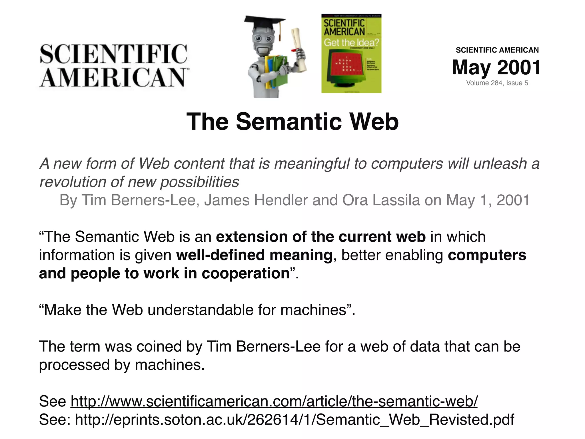 The Semantic Web
A new form of Web content that is meaningful to computers will unleash a
revolution of new possibilities
By Tim Berners-Lee, James Hendler and Ora Lassila on May 1, 2001
“The Semantic Web is an extension of the current web in which
information is given well-deﬁned meaning, better enabling computers
and people to work in cooperation”.
“Make the Web understandable for machines”.
The term was coined by Tim Berners-Lee for a web of data that can be
processed by machines.
See http://www.scientiﬁcamerican.com/article/the-semantic-web/
See: http://eprints.soton.ac.uk/262614/1/Semantic_Web_Revisted.pdf
SCIENTIFIC AMERICAN
May 2001
Volume 284, Issue 5
 