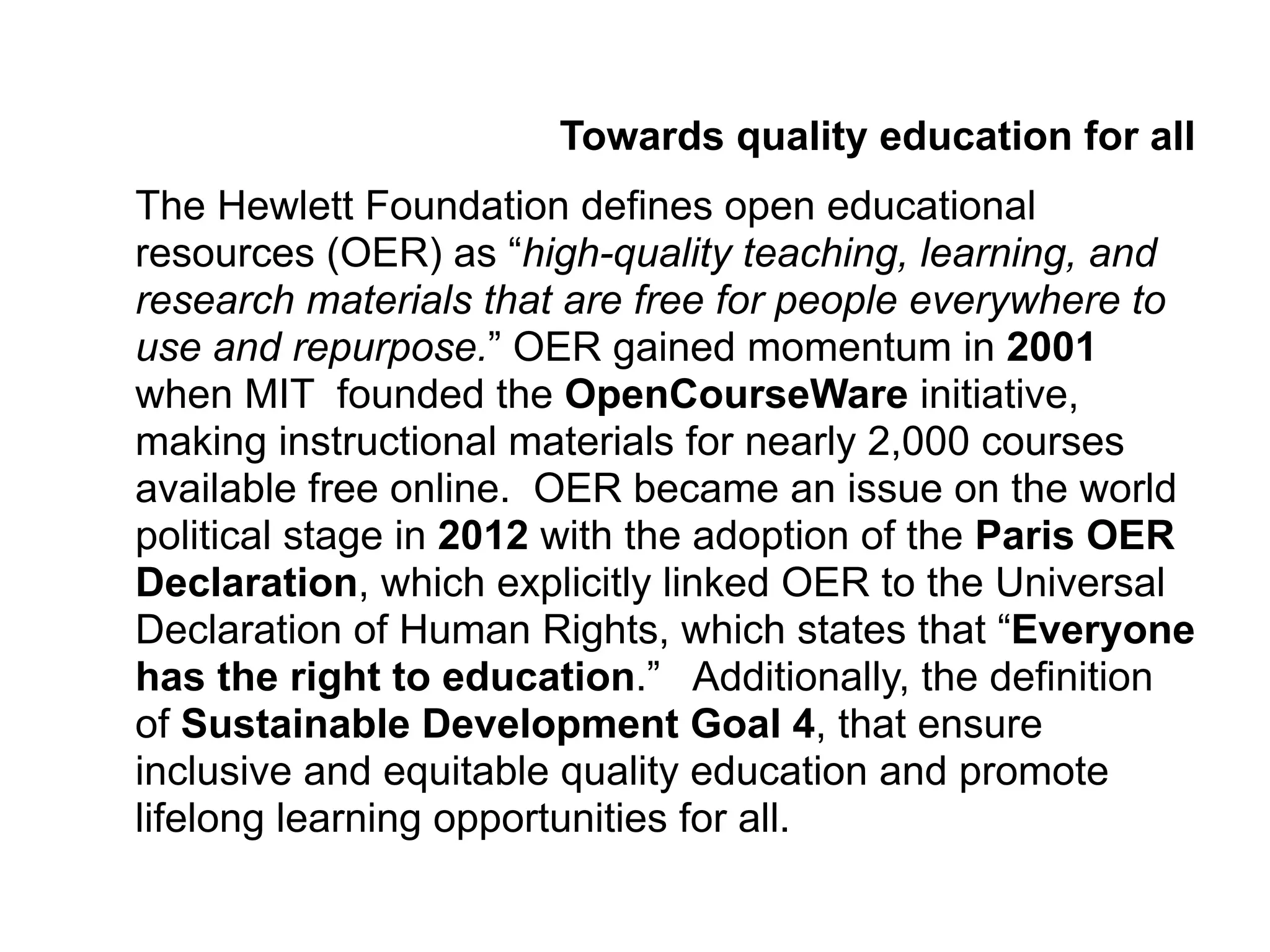 Towards quality education for all
The Hewlett Foundation defines open educational
resources (OER) as “high-quality teaching, learning, and
research materials that are free for people everywhere to
use and repurpose.” OER gained momentum in 2001
when MIT founded the OpenCourseWare initiative,
making instructional materials for nearly 2,000 courses
available free online. OER became an issue on the world
political stage in 2012 with the adoption of the Paris OER
Declaration, which explicitly linked OER to the Universal
Declaration of Human Rights, which states that “Everyone
has the right to education.” Additionally, the definition
of Sustainable Development Goal 4, that ensure
inclusive and equitable quality education and promote
lifelong learning opportunities for all.
 