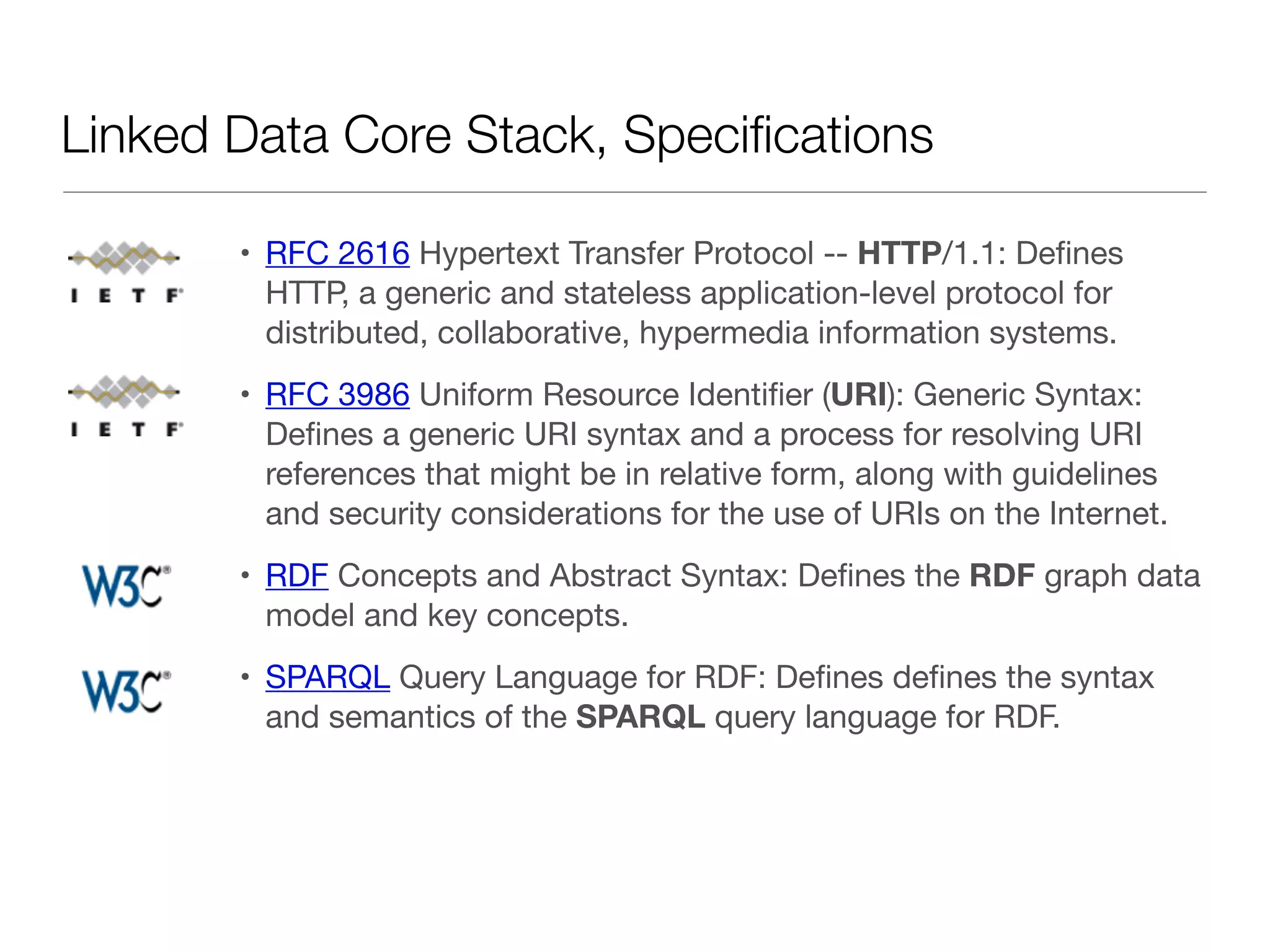 Linked Data Core Stack, Speciﬁcations
• RFC 2616 Hypertext Transfer Protocol -- HTTP/1.1: Deﬁnes
HTTP, a generic and stateless application-level protocol for
distributed, collaborative, hypermedia information systems.

• RFC 3986 Uniform Resource Identiﬁer (URI): Generic Syntax:
Deﬁnes a generic URI syntax and a process for resolving URI
references that might be in relative form, along with guidelines
and security considerations for the use of URIs on the Internet.

• RDF Concepts and Abstract Syntax: Deﬁnes the RDF graph data
model and key concepts.

• SPARQL Query Language for RDF: Deﬁnes deﬁnes the syntax
and semantics of the SPARQL query language for RDF.
 