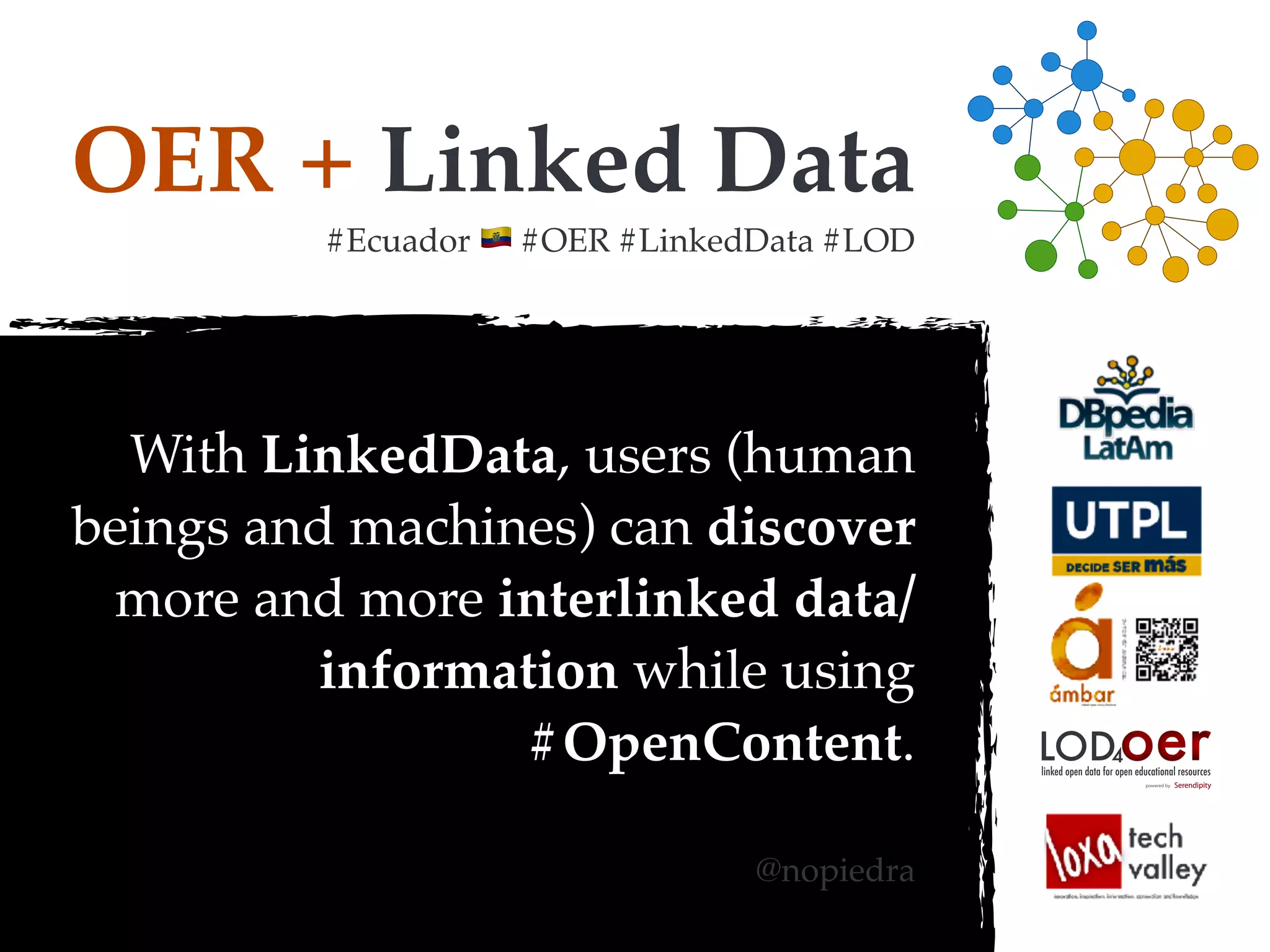 OER + Linked Data
#Ecuador ! #OER #LinkedData #LOD
With LinkedData, users (human
beings and machines) can discover
more and more interlinked data/
information while using
#OpenContent.
@nopiedra
oerLOD4
powered by
linked open data for open educational resources
 