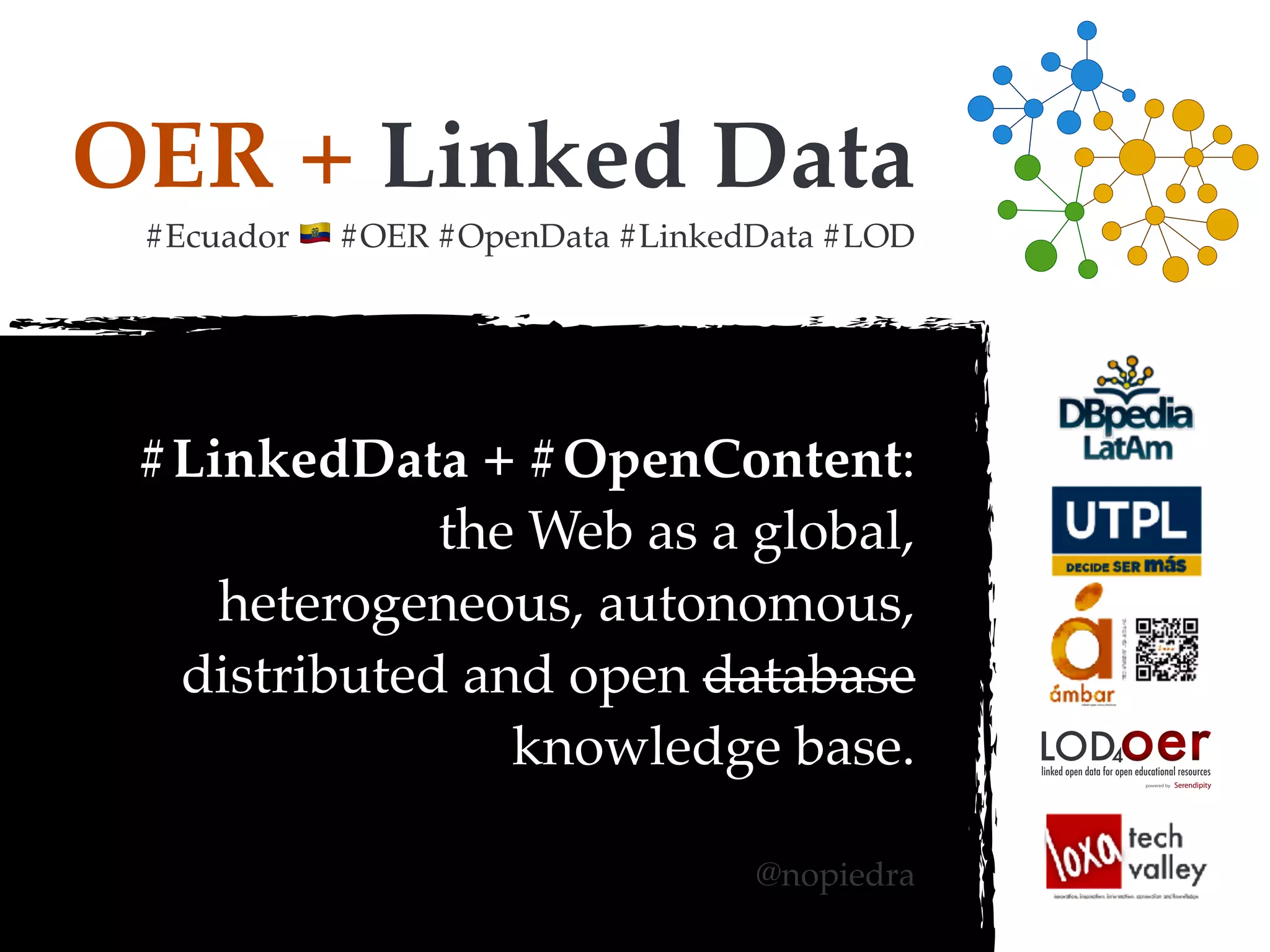 OER + Linked Data
#Ecuador ! #OER #OpenData #LinkedData #LOD
#LinkedData + #OpenContent:
the Web as a global,
heterogeneous, autonomous,
distributed and open database
knowledge base.
@nopiedra
oerLOD4
powered by
linked open data for open educational resources
 