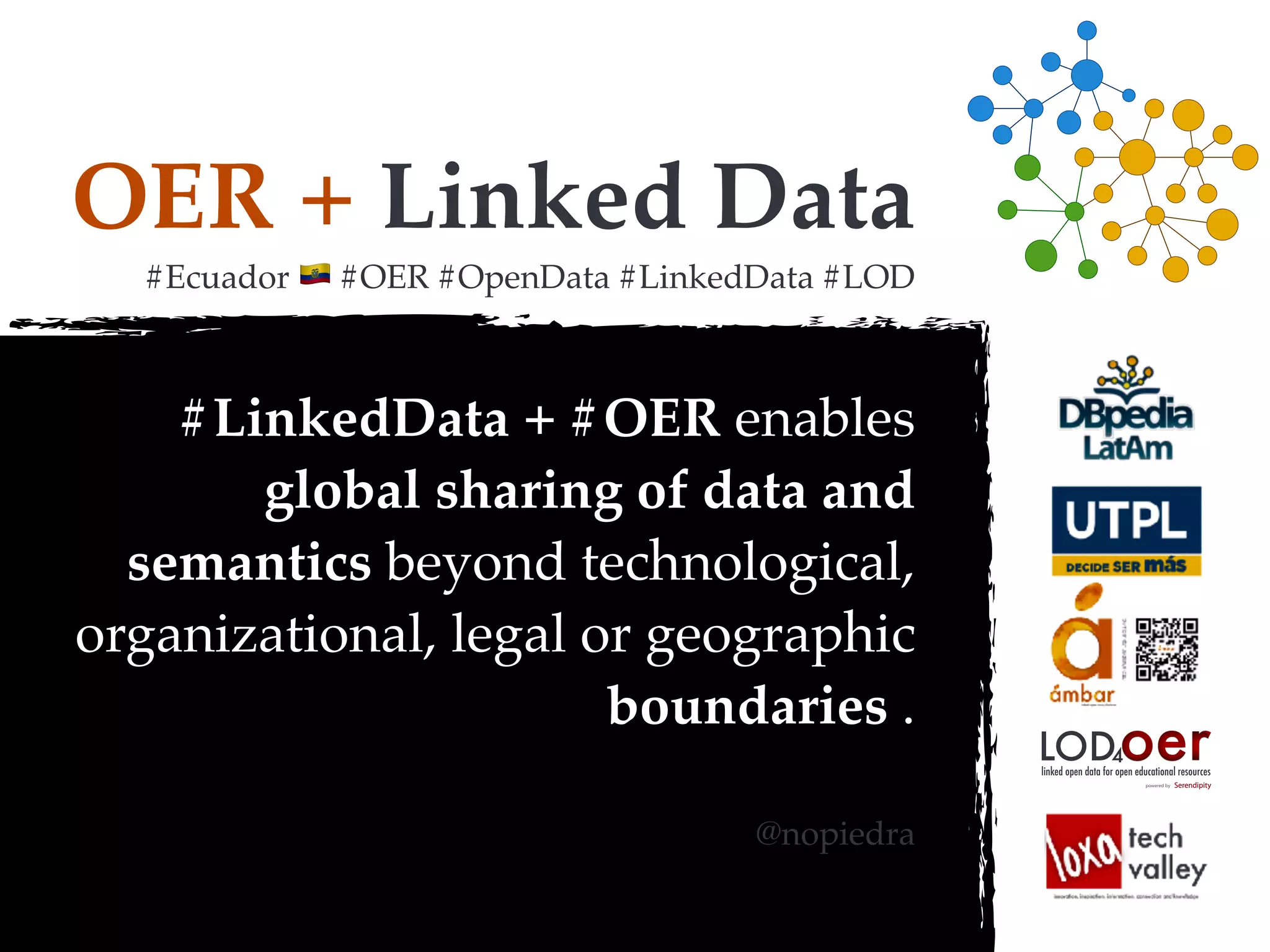 OER + Linked Data
#Ecuador ! #OER #OpenData #LinkedData #LOD
#LinkedData + #OER enables
global sharing of data and
semantics beyond technological,
organizational, legal or geographic
boundaries .
@nopiedra
oerLOD4
powered by
linked open data for open educational resources
 