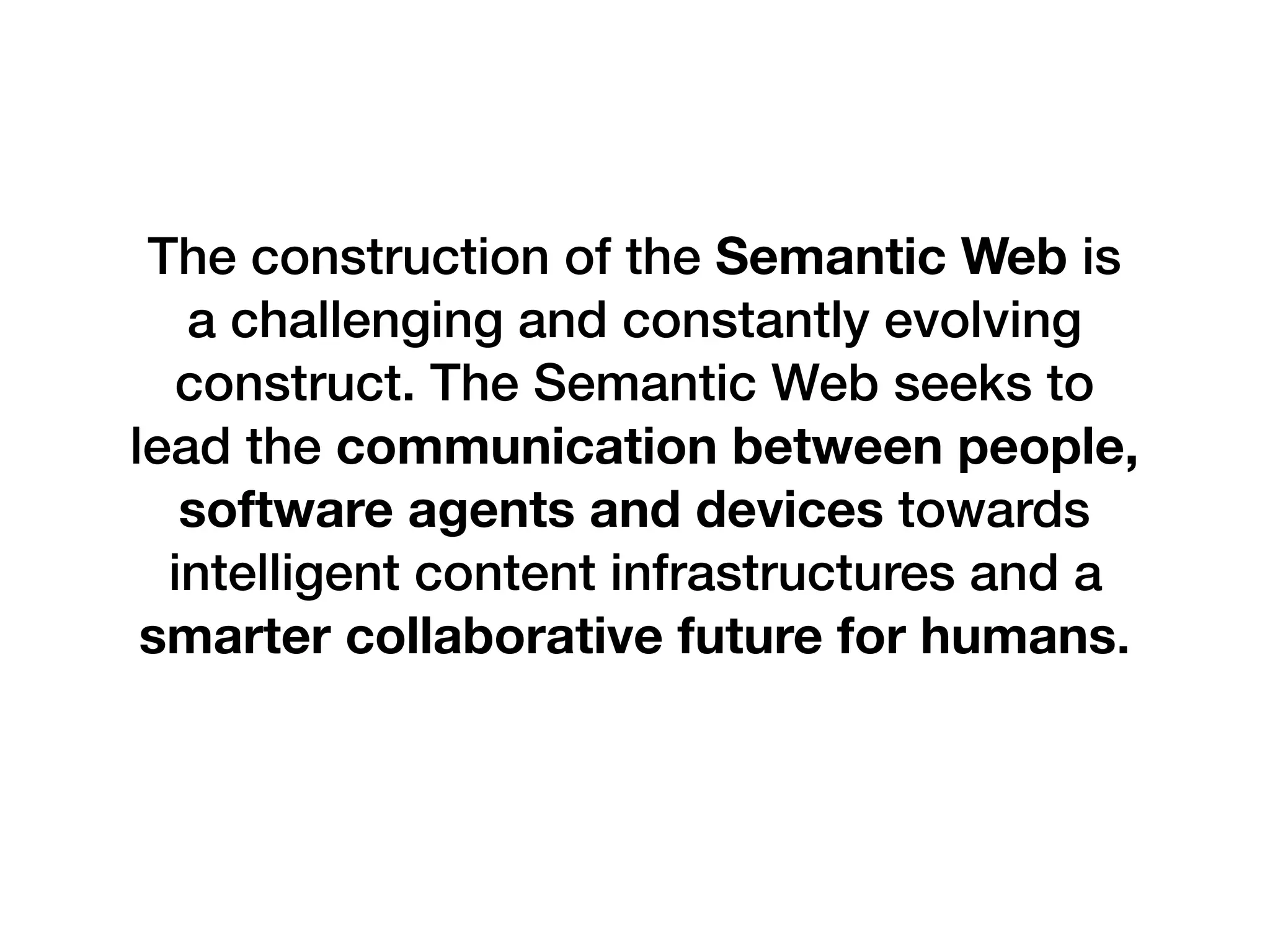 The construction of the Semantic Web is
a challenging and constantly evolving
construct. The Semantic Web seeks to
lead the communication between people,
software agents and devices towards
intelligent content infrastructures and a
smarter collaborative future for humans.
 