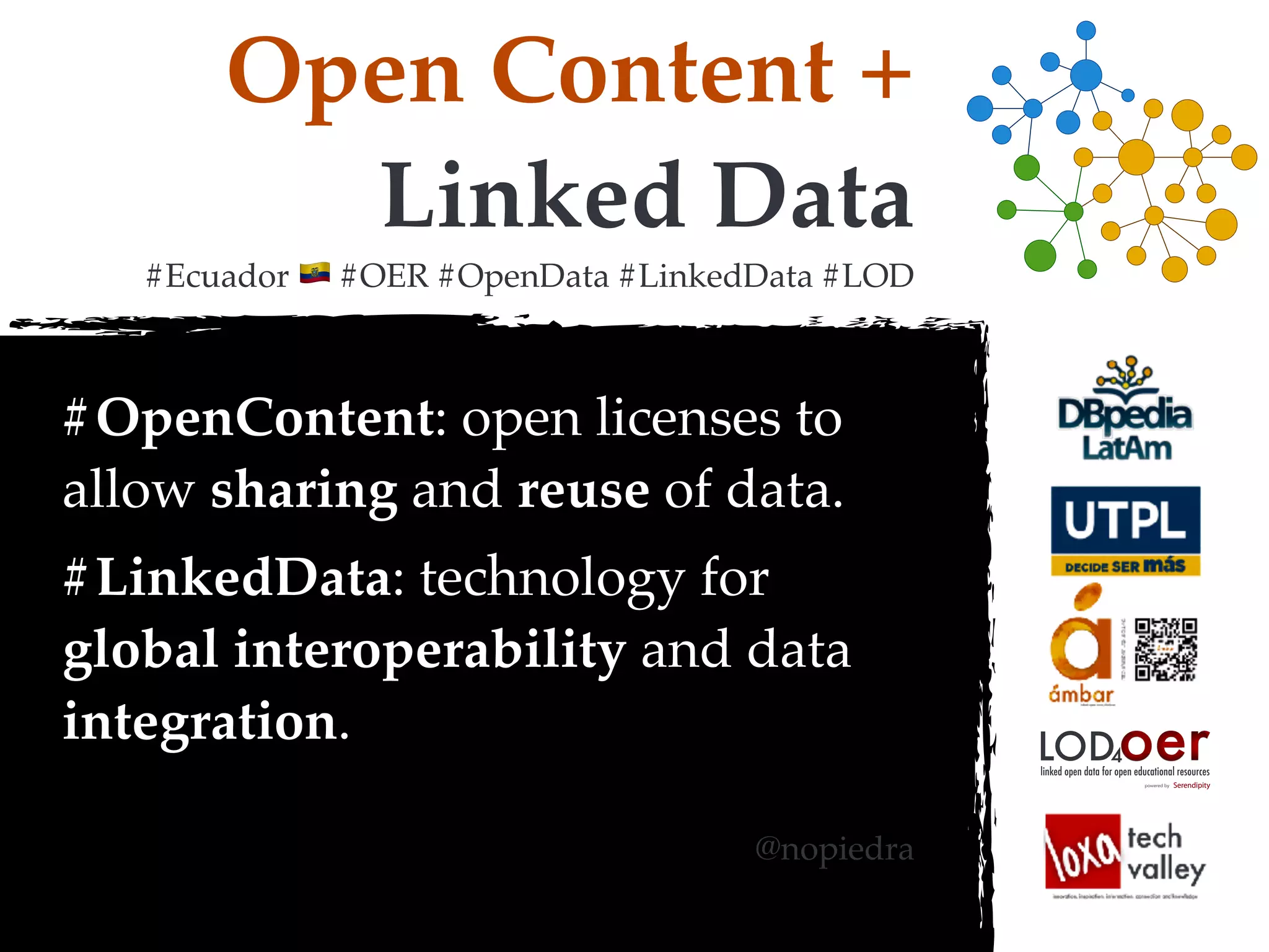 Open Content +
Linked Data
#Ecuador ! #OER #OpenData #LinkedData #LOD
#OpenContent: open licenses to
allow sharing and reuse of data.
#LinkedData: technology for
global interoperability and data
integration.
@nopiedra
oerLOD4
powered by
linked open data for open educational resources
 