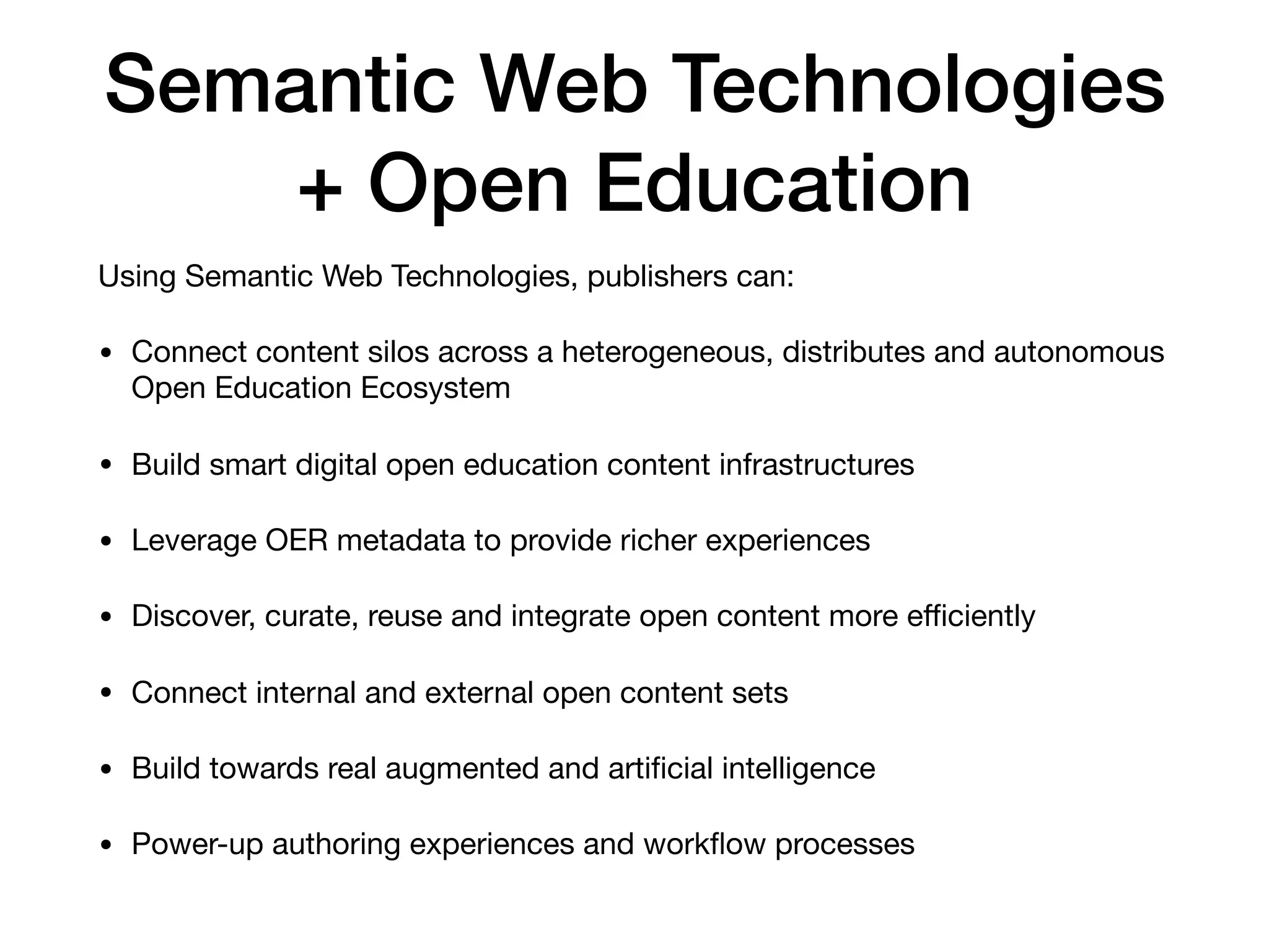 Semantic Web Technologies
+ Open Education
Using Semantic Web Technologies, publishers can:

• Connect content silos across a heterogeneous, distributes and autonomous
Open Education Ecosystem

• Build smart digital open education content infrastructures

• Leverage OER metadata to provide richer experiences

• Discover, curate, reuse and integrate open content more eﬃciently

• Connect internal and external open content sets

• Build towards real augmented and artiﬁcial intelligence

• Power-up authoring experiences and workﬂow processes
 