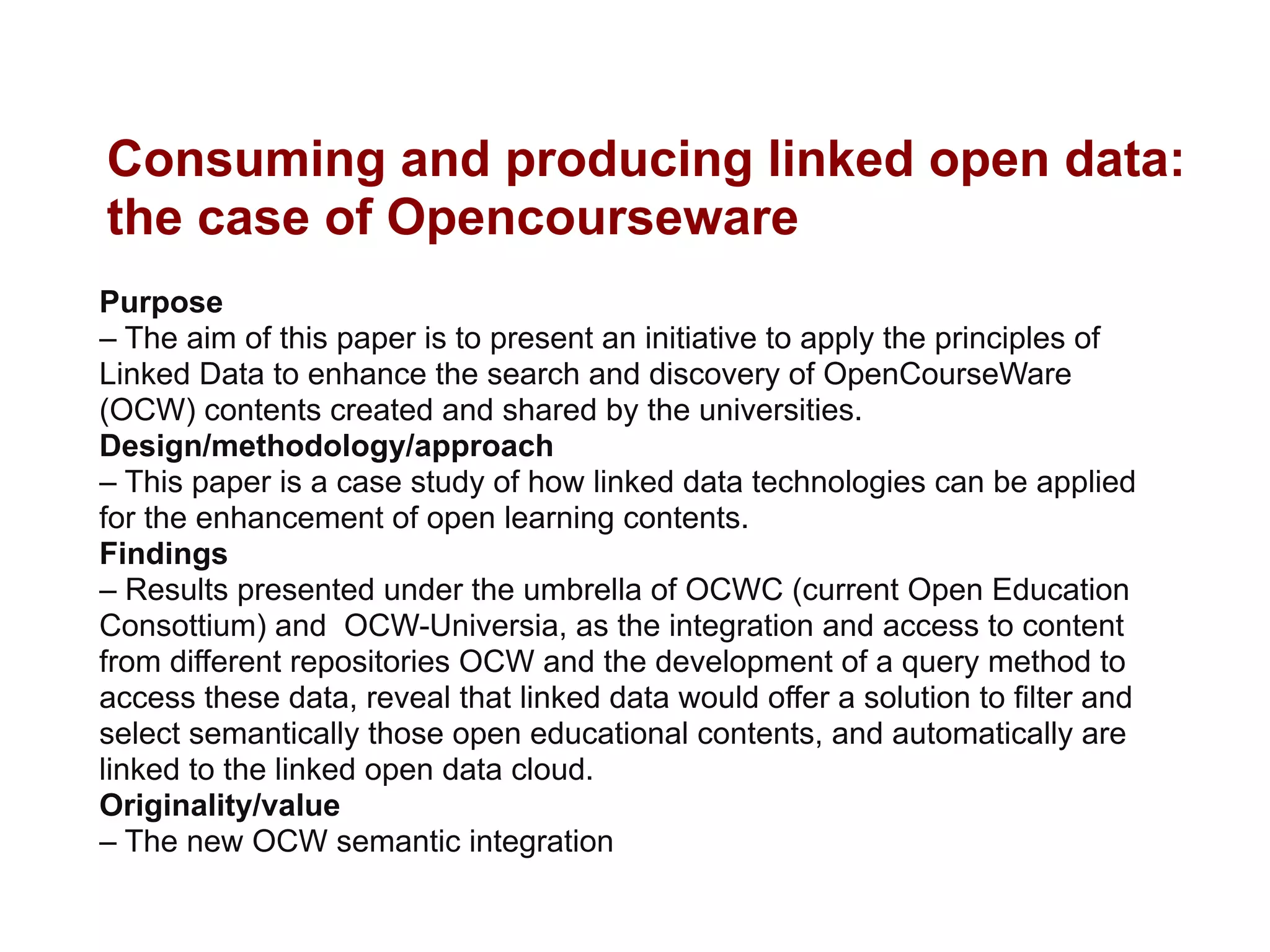 Consuming and producing linked open data:
the case of Opencourseware
Purpose
– The aim of this paper is to present an initiative to apply the principles of
Linked Data to enhance the search and discovery of OpenCourseWare
(OCW) contents created and shared by the universities.
Design/methodology/approach
– This paper is a case study of how linked data technologies can be applied
for the enhancement of open learning contents.
Findings
– Results presented under the umbrella of OCWC (current Open Education
Consottium) and OCW-Universia, as the integration and access to content
from different repositories OCW and the development of a query method to
access these data, reveal that linked data would offer a solution to filter and
select semantically those open educational contents, and automatically are
linked to the linked open data cloud.
Originality/value
– The new OCW semantic integration
 