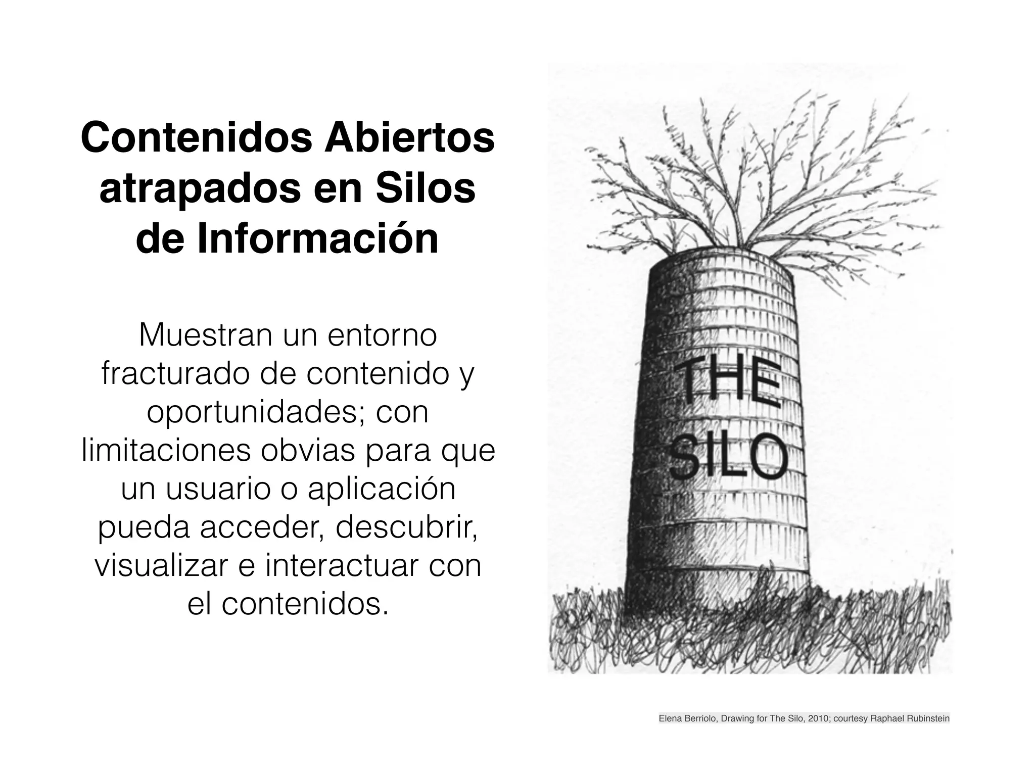 Contenidos Abiertos
atrapados en Silos
de Información
Muestran un entorno
fracturado de contenido y
oportunidades; con
limitaciones obvias para que
un usuario o aplicación
pueda acceder, descubrir,
visualizar e interactuar con
el contenidos.
Elena Berriolo, Drawing for The Silo, 2010; courtesy Raphael Rubinstein
 