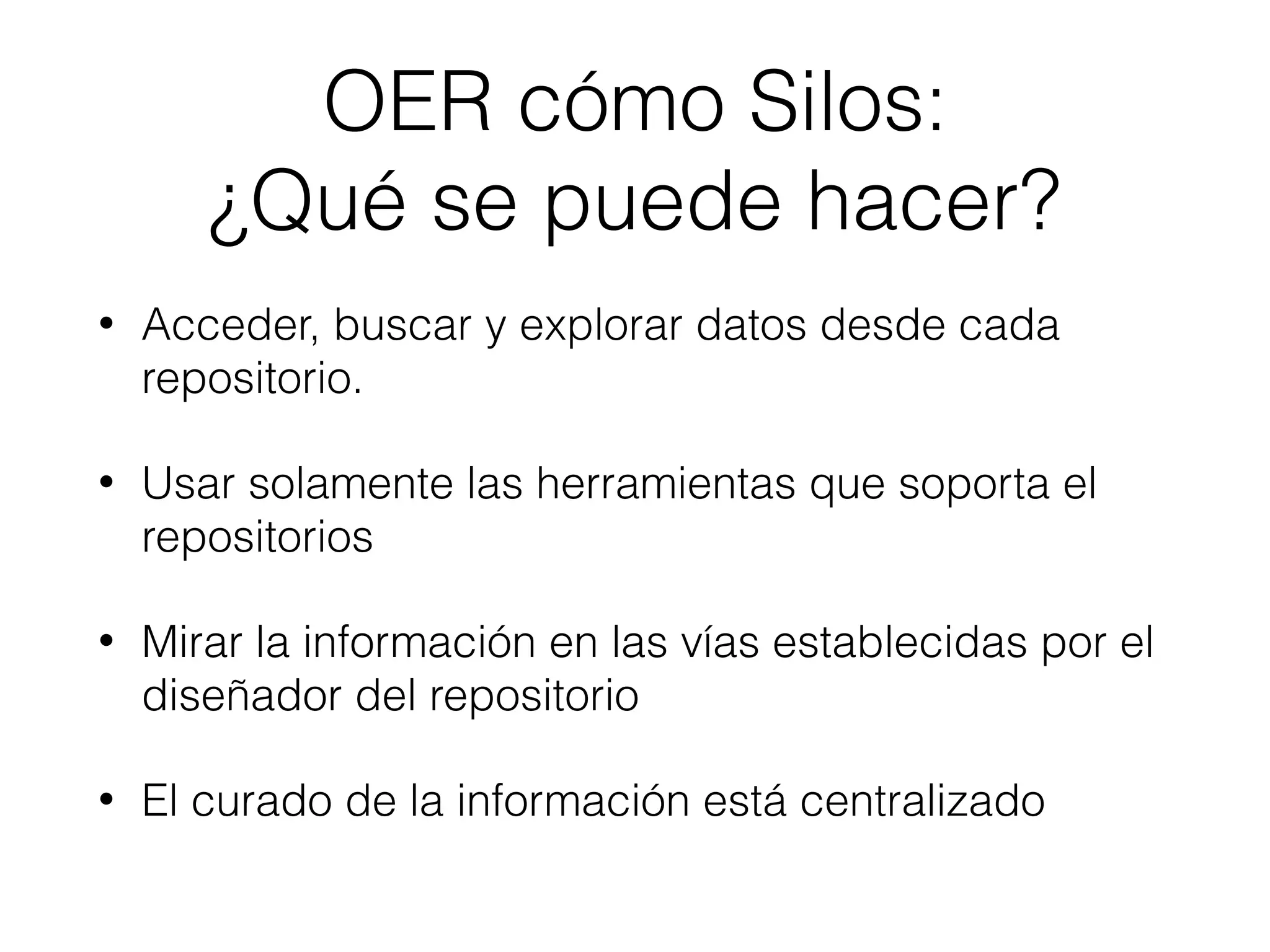 OER cómo Silos:
¿Qué se puede hacer?
• Acceder, buscar y explorar datos desde cada
repositorio.
• Usar solamente las herramientas que soporta el
repositorios
• Mirar la información en las vías establecidas por el
diseñador del repositorio
• El curado de la información está centralizado
 