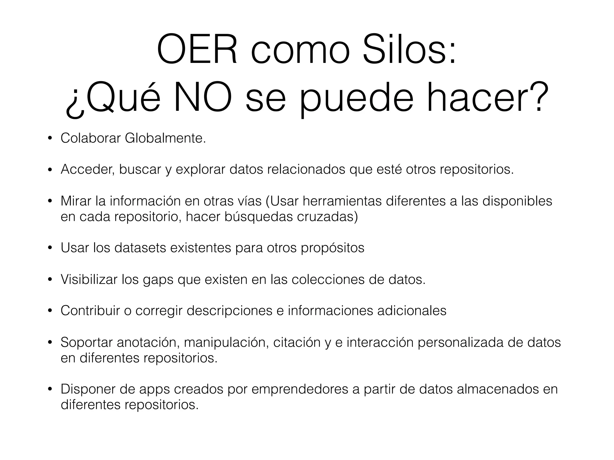 OER como Silos:
¿Qué NO se puede hacer?
• Colaborar Globalmente.
• Acceder, buscar y explorar datos relacionados que esté otros repositorios.
• Mirar la información en otras vías (Usar herramientas diferentes a las disponibles
en cada repositorio, hacer búsquedas cruzadas)
• Usar los datasets existentes para otros propósitos
• Visibilizar los gaps que existen en las colecciones de datos.
• Contribuir o corregir descripciones e informaciones adicionales
• Soportar anotación, manipulación, citación y e interacción personalizada de datos
en diferentes repositorios.
• Disponer de apps creados por emprendedores a partir de datos almacenados en
diferentes repositorios.
 