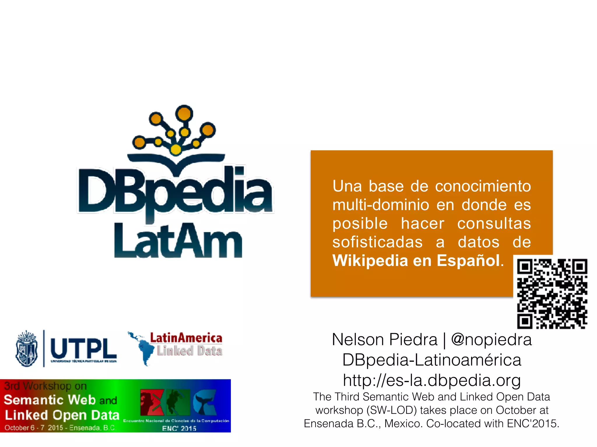 Una base de conocimiento
multi-dominio en donde es
posible hacer consultas
sofisticadas a datos de
Wikipedia en Español.
Nelson Piedra | @nopiedra
DBpedia-Latinoamérica
http://es-la.dbpedia.org
The Third Semantic Web and Linked Open Data
workshop (SW-LOD) takes place on October at
Ensenada B.C., Mexico. Co-located with ENC'2015.
 
