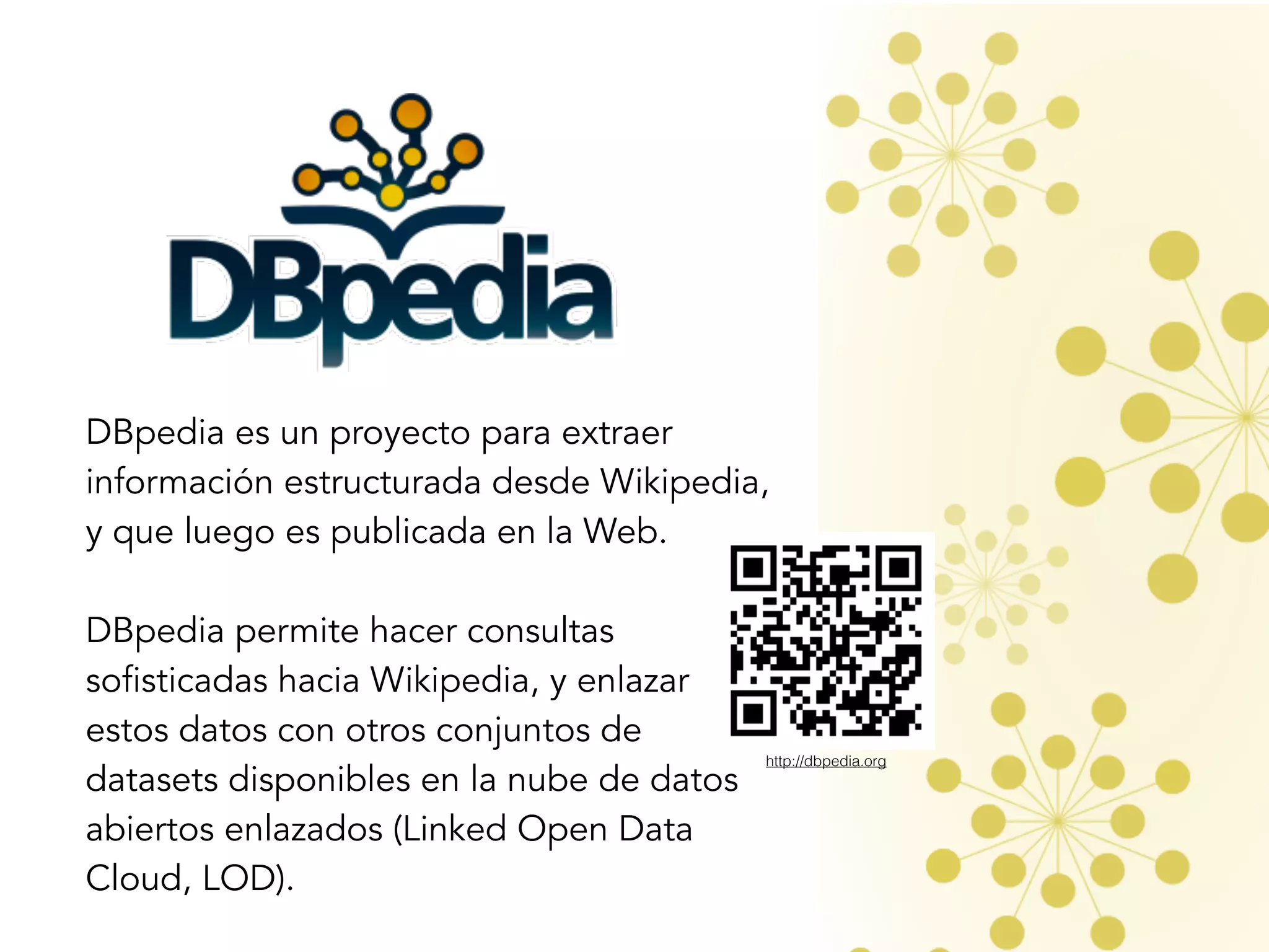 DBpedia es un proyecto para extraer
información estructurada desde Wikipedia,
y que luego es publicada en la Web. 
DBpedia permite hacer consultas
sofisticadas hacia Wikipedia, y enlazar
estos datos con otros conjuntos de
datasets disponibles en la nube de datos
abiertos enlazados (Linked Open Data
Cloud, LOD). 
http://dbpedia.org
 
