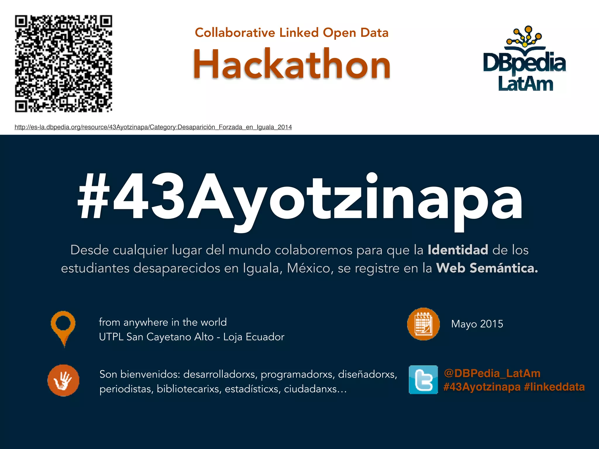 #43Ayotzinapa
Desde cualquier lugar del mundo colaboremos para que la Identidad de los
estudiantes desaparecidos en Iguala, México, se registre en la Web Semántica.
Hackathon
Collaborative Linked Open Data
from anywhere in the world
UTPL San Cayetano Alto - Loja Ecuador
Mayo 2015
Son bienvenidos: desarrolladorxs, programadorxs, diseñadorxs,
periodistas, bibliotecarixs, estadísticxs, ciudadanxs…
http://es-la.dbpedia.org/resource/43Ayotzinapa/Category:Desaparición_Forzada_en_Iguala_2014
@DBPedia_LatAm
#43Ayotzinapa #linkeddata
 