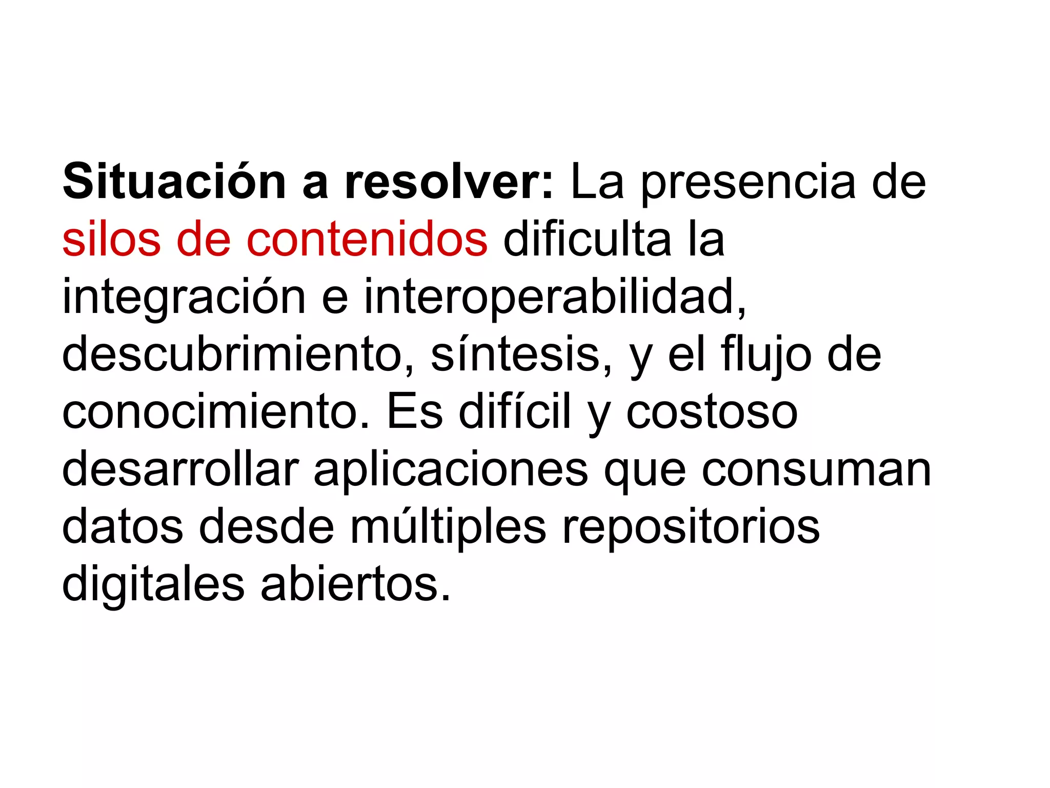 Situación a resolver: La presencia de
silos de contenidos dificulta la
integración e interoperabilidad,
descubrimiento, síntesis, y el flujo de
conocimiento. Es difícil y costoso
desarrollar aplicaciones que consuman
datos desde múltiples repositorios
digitales abiertos.
 