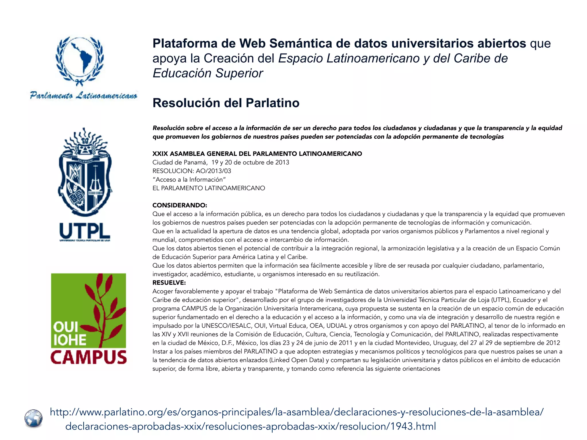http://www.parlatino.org/es/organos-principales/la-asamblea/declaraciones-y-resoluciones-de-la-asamblea/
declaraciones-aprobadas-xxix/resoluciones-aprobadas-xxix/resolucion/1943.html
Plataforma de Web Semántica de datos universitarios abiertos que
apoya la Creación del Espacio Latinoamericano y del Caribe de
Educación Superior
Resolución del Parlatino
Resolución sobre el acceso a la información de ser un derecho para todos los ciudadanos y ciudadanas y que la transparencia y la equidad
que promueven los gobiernos de nuestros países pueden ser potenciadas con la adopción permanente de tecnologías
XXIX ASAMBLEA GENERAL DEL PARLAMENTO LATINOAMERICANO
Ciudad de Panamá,  19 y 20 de octubre de 2013
RESOLUCION: AO/2013/03
“Acceso a la Información”
EL PARLAMENTO LATINOAMERICANO
CONSIDERANDO:
Que el acceso a la información pública, es un derecho para todos los ciudadanos y ciudadanas y que la transparencia y la equidad que promueven
los gobiernos de nuestros países pueden ser potenciadas con la adopción permanente de tecnologías de información y comunicación.
Que en la actualidad la apertura de datos es una tendencia global, adoptada por varios organismos públicos y Parlamentos a nivel regional y
mundial, comprometidos con el acceso e intercambio de información.
Que los datos abiertos tienen el potencial de contribuir a la integración regional, la armonización legislativa y a la creación de un Espacio Común
de Educación Superior para América Latina y el Caribe.
Que los datos abiertos permiten que la información sea fácilmente accesible y libre de ser reusada por cualquier ciudadano, parlamentario,
investigador, académico, estudiante, u organismos interesado en su reutilización.
RESUELVE:
Acoger favorablemente y apoyar el trabajo "Plataforma de Web Semántica de datos universitarios abiertos para el espacio Latinoamericano y del
Caribe de educación superior", desarrollado por el grupo de investigadores de la Universidad Técnica Particular de Loja (UTPL), Ecuador y el
programa CAMPUS de la Organización Universitaria Interamericana, cuya propuesta se sustenta en la creación de un espacio común de educación
superior fundamentado en el derecho a la educación y el acceso a la información, y como una vía de integración y desarrollo de nuestra región e
impulsado por la UNESCO/IESALC, OUI, Virtual Educa, OEA, UDUAL y otros organismos y con apoyo del PARLATINO, al tenor de lo informado en
las XIV y XVII reuniones de la Comisión de Educación, Cultura, Ciencia, Tecnología y Comunicación, del PARLATINO, realizadas respectivamente
en la ciudad de México, D.F., México, los días 23 y 24 de junio de 2011 y en la ciudad Montevideo, Uruguay, del 27 al 29 de septiembre de 2012
Instar a los países miembros del PARLATINO a que adopten estrategias y mecanismos políticos y tecnológicos para que nuestros países se unan a
la tendencia de datos abiertos enlazados (Linked Open Data) y compartan su legislación universitaria y datos públicos en el ámbito de educación
superior, de forma libre, abierta y transparente, y tomando como referencia las siguiente orientaciones
 