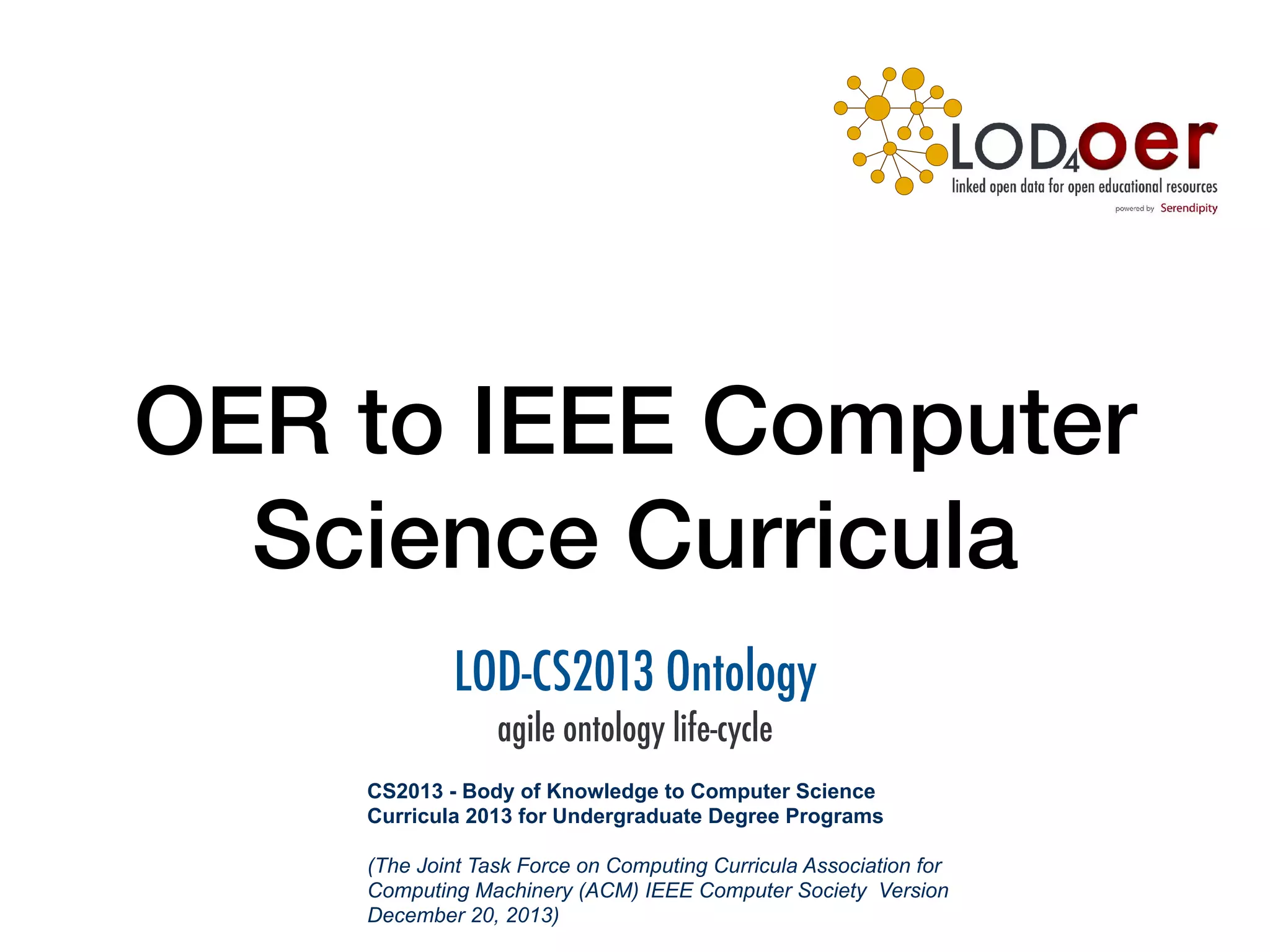 OER to IEEE Computer
Science Curricula
LOD-CS2013 Ontology
agile ontology life-cycle
CS2013 - Body of Knowledge to Computer Science
Curricula 2013 for Undergraduate Degree Programs
(The Joint Task Force on Computing Curricula Association for
Computing Machinery (ACM) IEEE Computer Society Version
December 20, 2013)
 