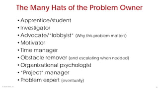 18© 2018 TKMG, Inc.
• Apprentice/student
• Investigator
• Advocate/“lobbyist” (Why this problem matters)
• Motivator
• Time manager
• Obstacle remover (and escalating when needed)
• Organizational psychologist
• “Project” manager
• Problem expert (eventually)
The Many Hats of the Problem Owner
 