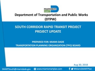 Department of Transportation and Public Works
(DTPW)
SOUTH CORRIDOR RAPID TRANSIT PROJECT
PROJECT UPDATE
PREPARED FOR: MIAMI-DADE
TRANSPORTATION PLANNING ORGANIZATION (TPO) BOARD
www.miamismartplan.com #MiamiSMARTPlanSMARTSouth@miamidade.gov
Aug 30, 2018
 