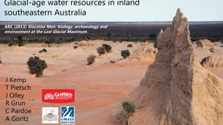 Glacial-age water resources in inland
southeastern Australia
J Kemp
T Pietsch
J Olley
R Grun
C Pardoe
A Gontz
ARC (2013) Kiacatoo Man: biology, archaeology and
environment at the Last Glacial Maximum.
 