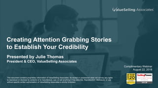 Creating Attention Grabbing Stories
to Establish Your Credibility
Presented by Julie Thomas
President & CEO, ValueSelling Associates
Complimentary Webinar
August 22, 2018
This document contains proprietary information of ValueSelling Associates. Its receipt or possession does not convey any rights
to reproduce or disclose its contents or to manufacture, use, or sell anything it may describe. Reproduction, disclosure, or use
without specific written authorization of ValueSelling Associates is strictly forbidden.
 