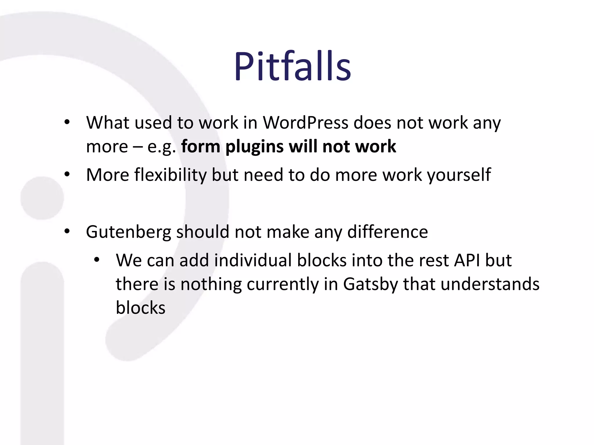 Pitfalls
• What used to work in WordPress does not work any
more – e.g. form plugins will not work
• More flexibility but need to do more work yourself
• Gutenberg should not make any difference
• We can add individual blocks into the rest API but
there is nothing currently in Gatsby that understands
blocks
 