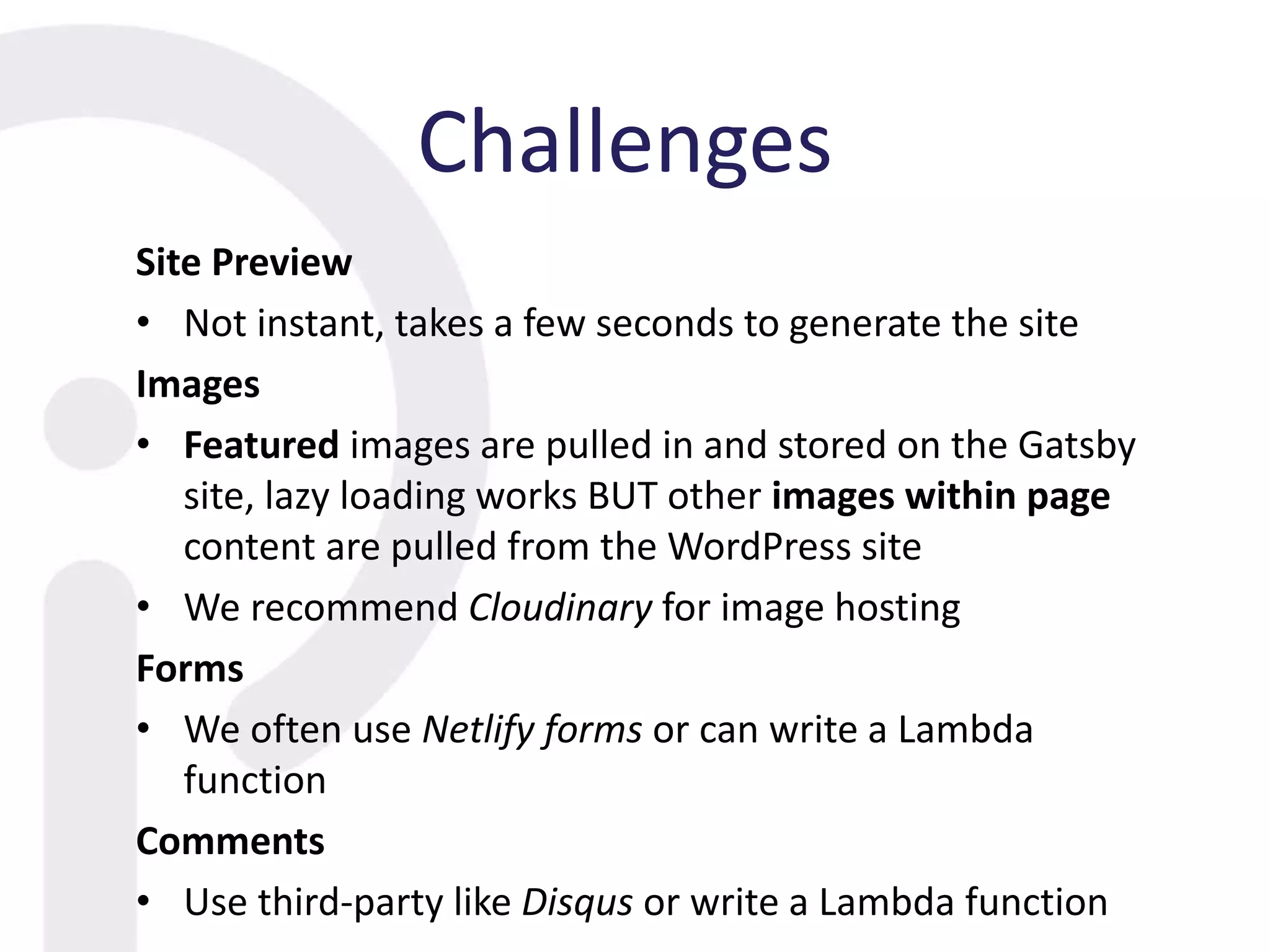 Challenges
Site Preview
• Not instant, takes a few seconds to generate the site
Images
• Featured images are pulled in and stored on the Gatsby
site, lazy loading works BUT other images within page
content are pulled from the WordPress site
• We recommend Cloudinary for image hosting
Forms
• We often use Netlify forms or can write a Lambda
function
Comments
• Use third-party like Disqus or write a Lambda function
 
