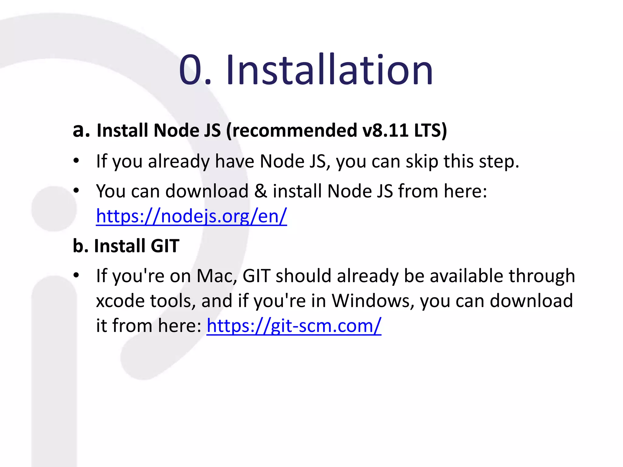 0. Installation
a. Install Node JS (recommended v8.11 LTS)
• If you already have Node JS, you can skip this step.
• You can download & install Node JS from here:
https://nodejs.org/en/
b. Install GIT
• If you're on Mac, GIT should already be available through
xcode tools, and if you're in Windows, you can download
it from here: https://git-scm.com/
 