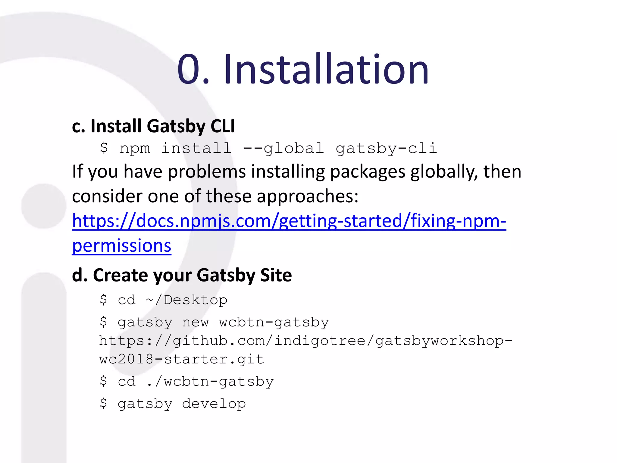0. Installation
c. Install Gatsby CLI
$ npm install --global gatsby-cli
If you have problems installing packages globally, then
consider one of these approaches:
https://docs.npmjs.com/getting-started/fixing-npm-
permissions
d. Create your Gatsby Site
$ cd ~/Desktop
$ gatsby new wcbtn-gatsby
https://github.com/indigotree/gatsbyworkshop-
wc2018-starter.git
$ cd ./wcbtn-gatsby
$ gatsby develop
 
