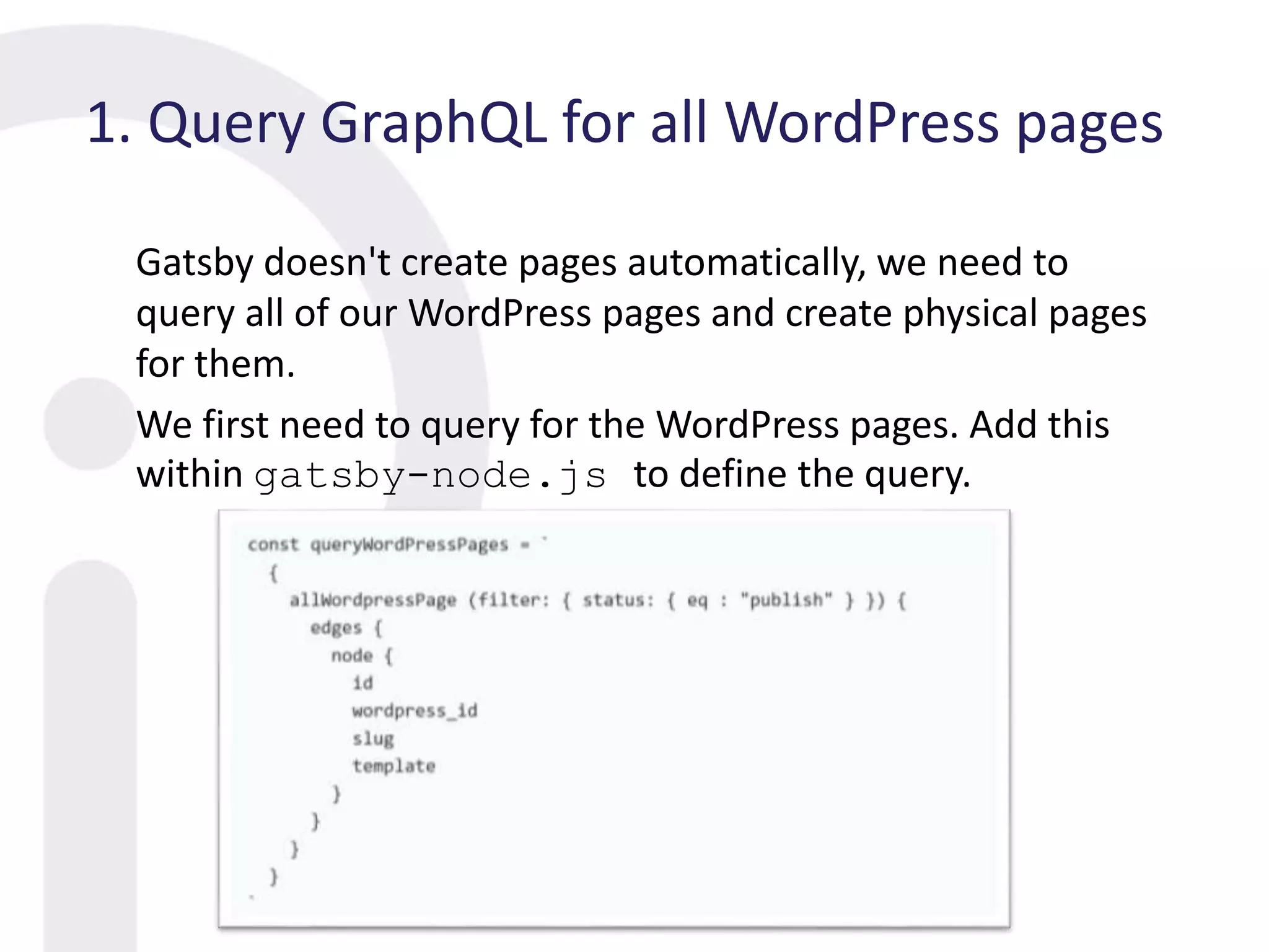 1. Query GraphQL for all WordPress pages
Gatsby doesn't create pages automatically, we need to
query all of our WordPress pages and create physical pages
for them.
We first need to query for the WordPress pages. Add this
within gatsby-node.js to define the query.
 