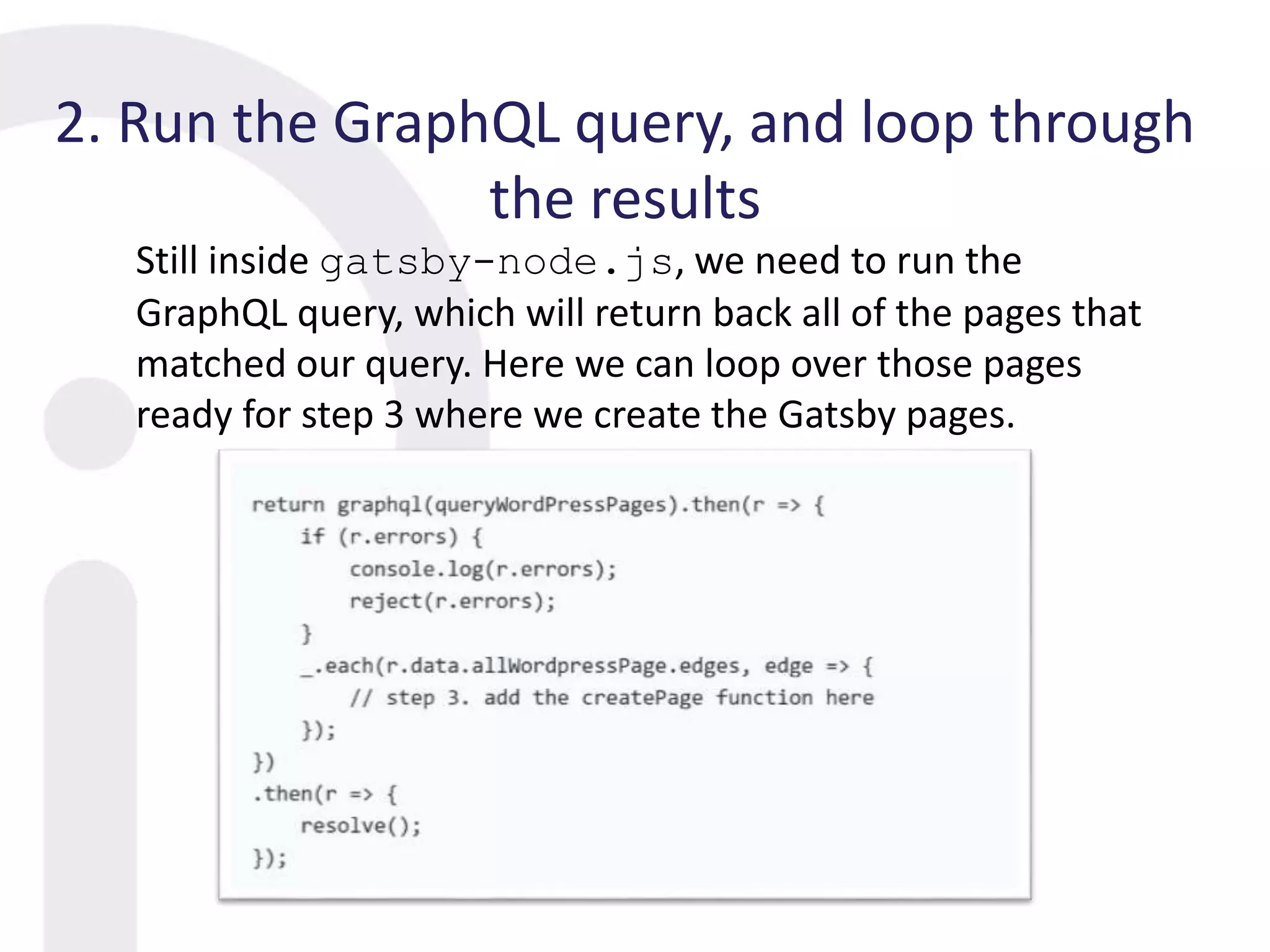 2. Run the GraphQL query, and loop through
the results
Still inside gatsby-node.js, we need to run the
GraphQL query, which will return back all of the pages that
matched our query. Here we can loop over those pages
ready for step 3 where we create the Gatsby pages.
 