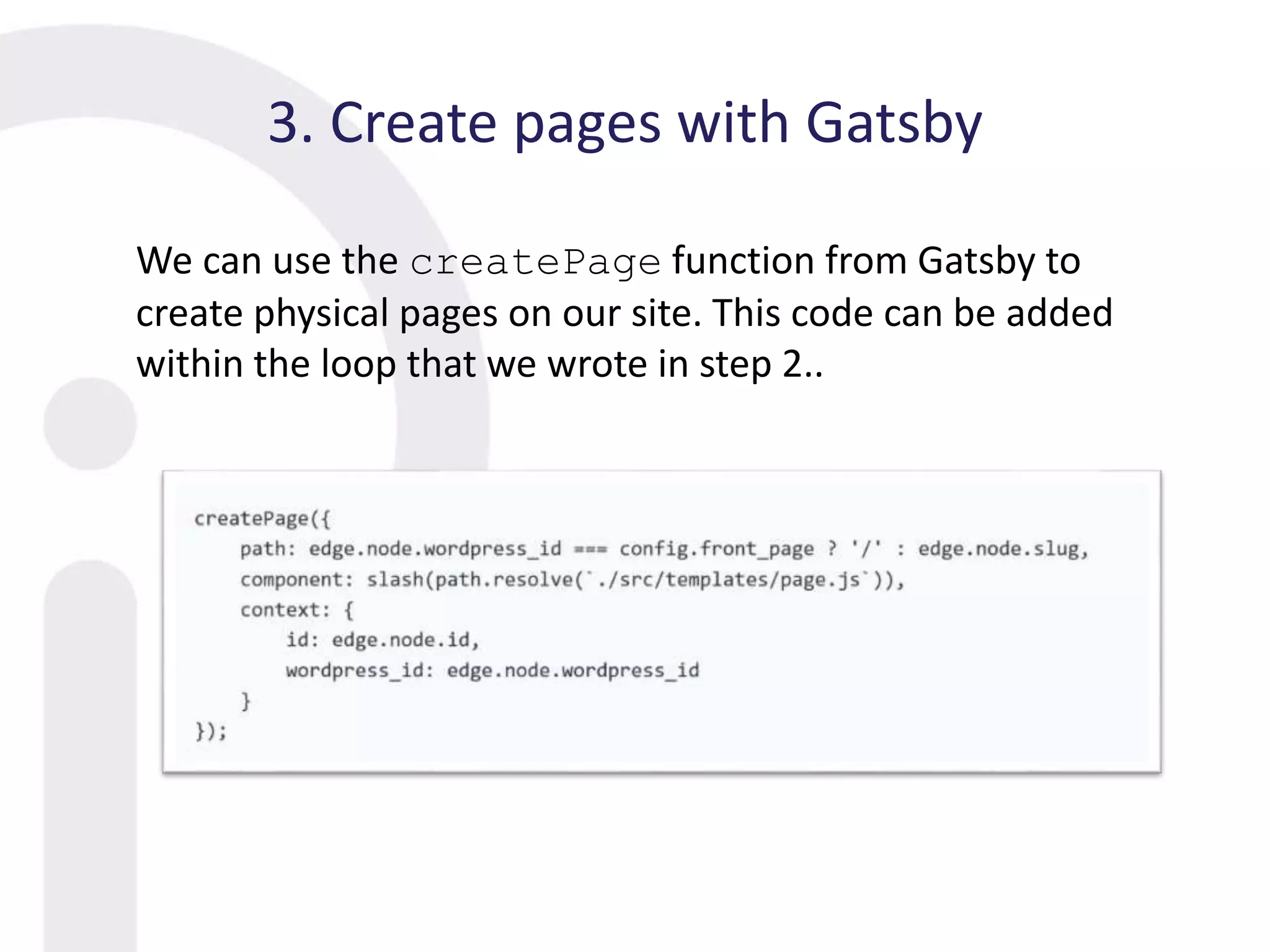 3. Create pages with Gatsby
We can use the createPage function from Gatsby to
create physical pages on our site. This code can be added
within the loop that we wrote in step 2..
 