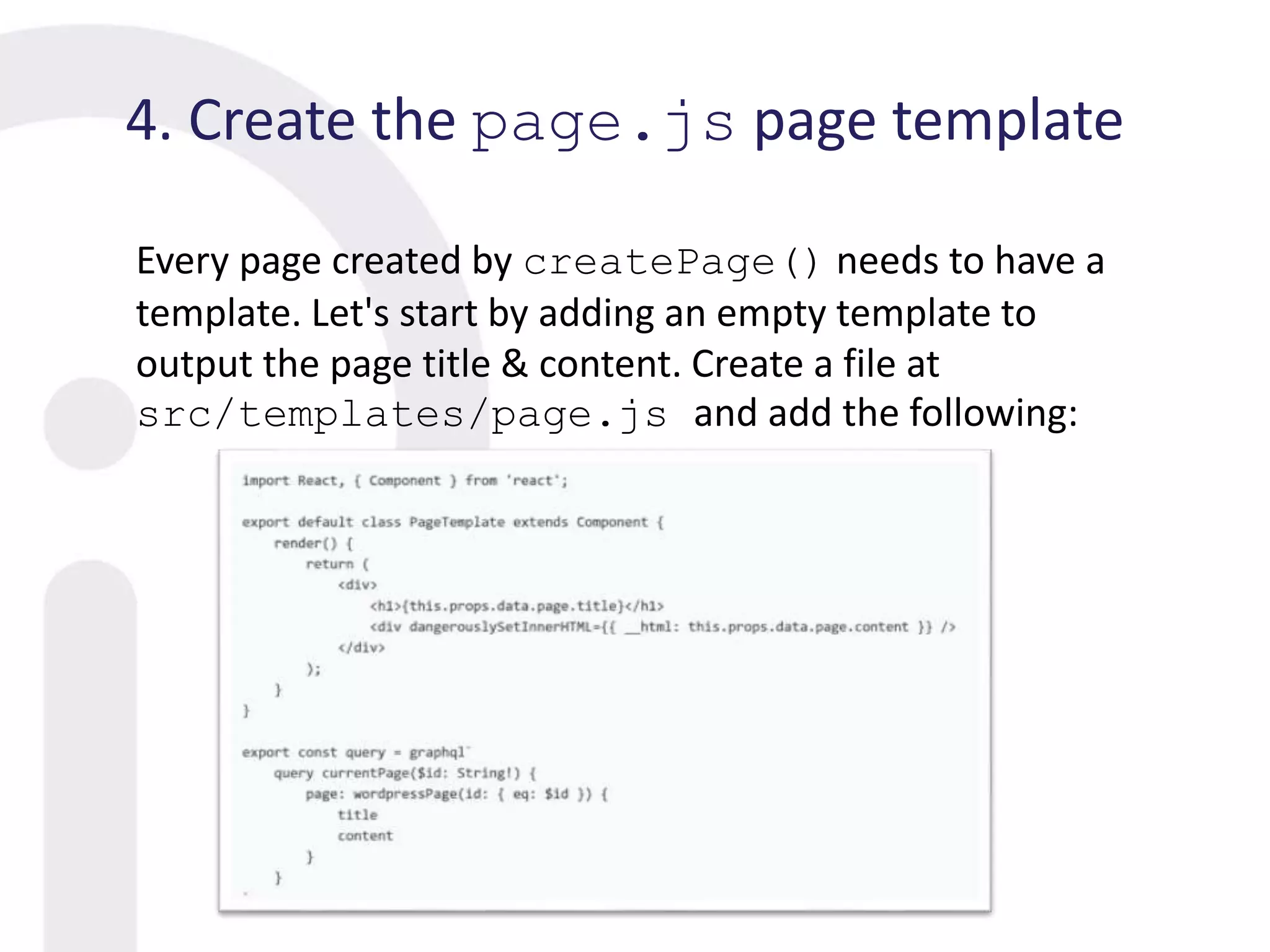 4. Create the page.js page template
Every page created by createPage() needs to have a
template. Let's start by adding an empty template to
output the page title & content. Create a file at
src/templates/page.js and add the following:
 