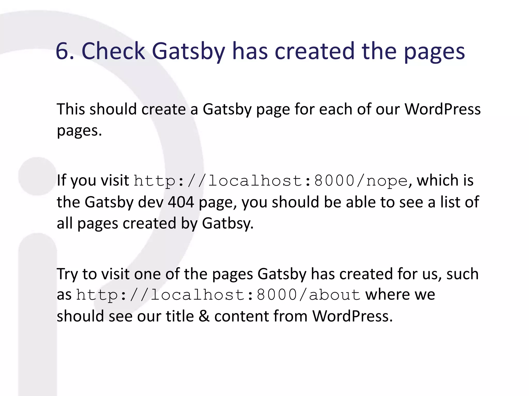 6. Check Gatsby has created the pages
This should create a Gatsby page for each of our WordPress
pages.
If you visit http://localhost:8000/nope, which is
the Gatsby dev 404 page, you should be able to see a list of
all pages created by Gatbsy.
Try to visit one of the pages Gatsby has created for us, such
as http://localhost:8000/about where we
should see our title & content from WordPress.
 