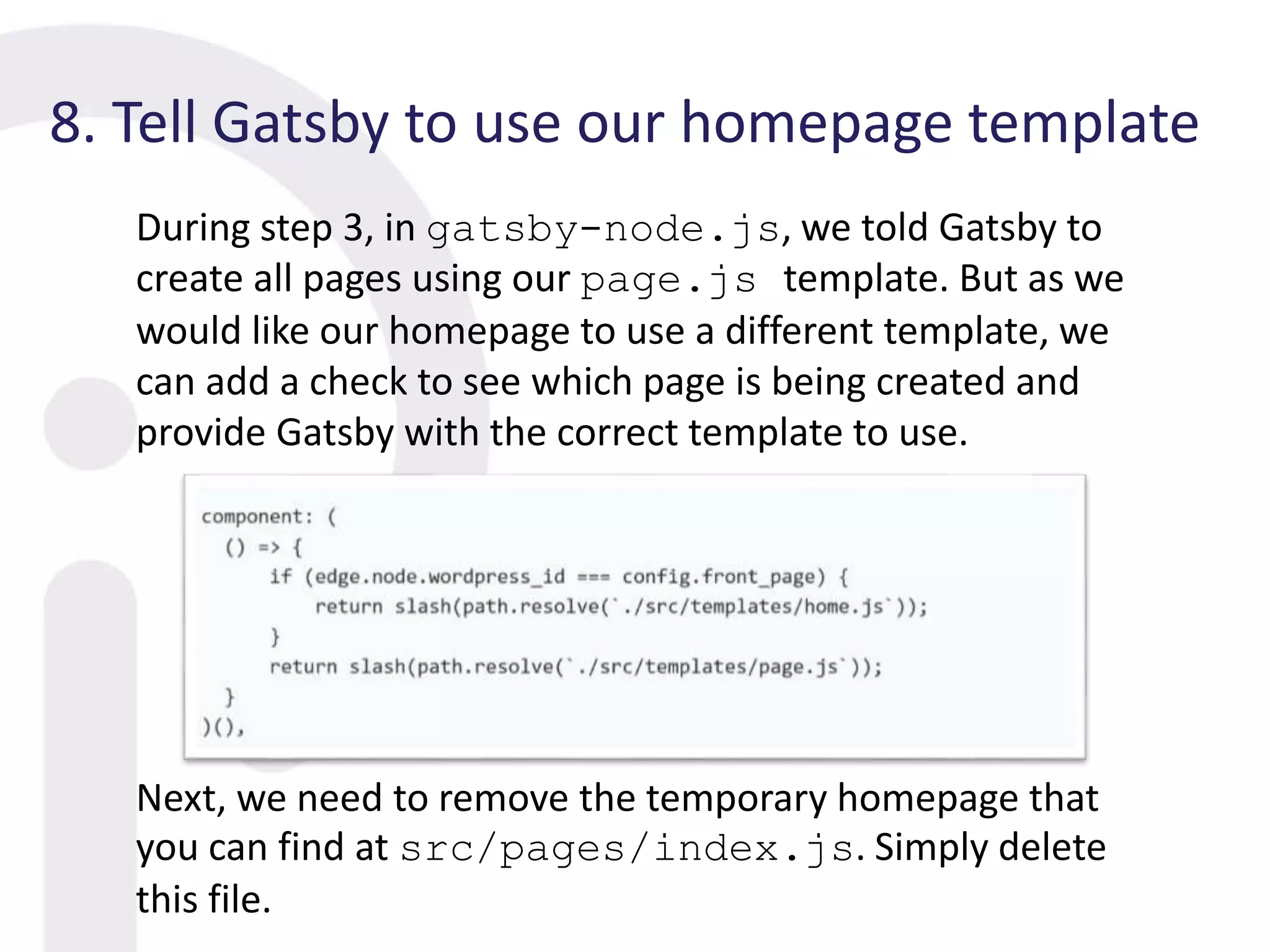 8. Tell Gatsby to use our homepage template
During step 3, in gatsby-node.js, we told Gatsby to
create all pages using our page.js template. But as we
would like our homepage to use a different template, we
can add a check to see which page is being created and
provide Gatsby with the correct template to use.
Next, we need to remove the temporary homepage that
you can find at src/pages/index.js. Simply delete
this file.
 