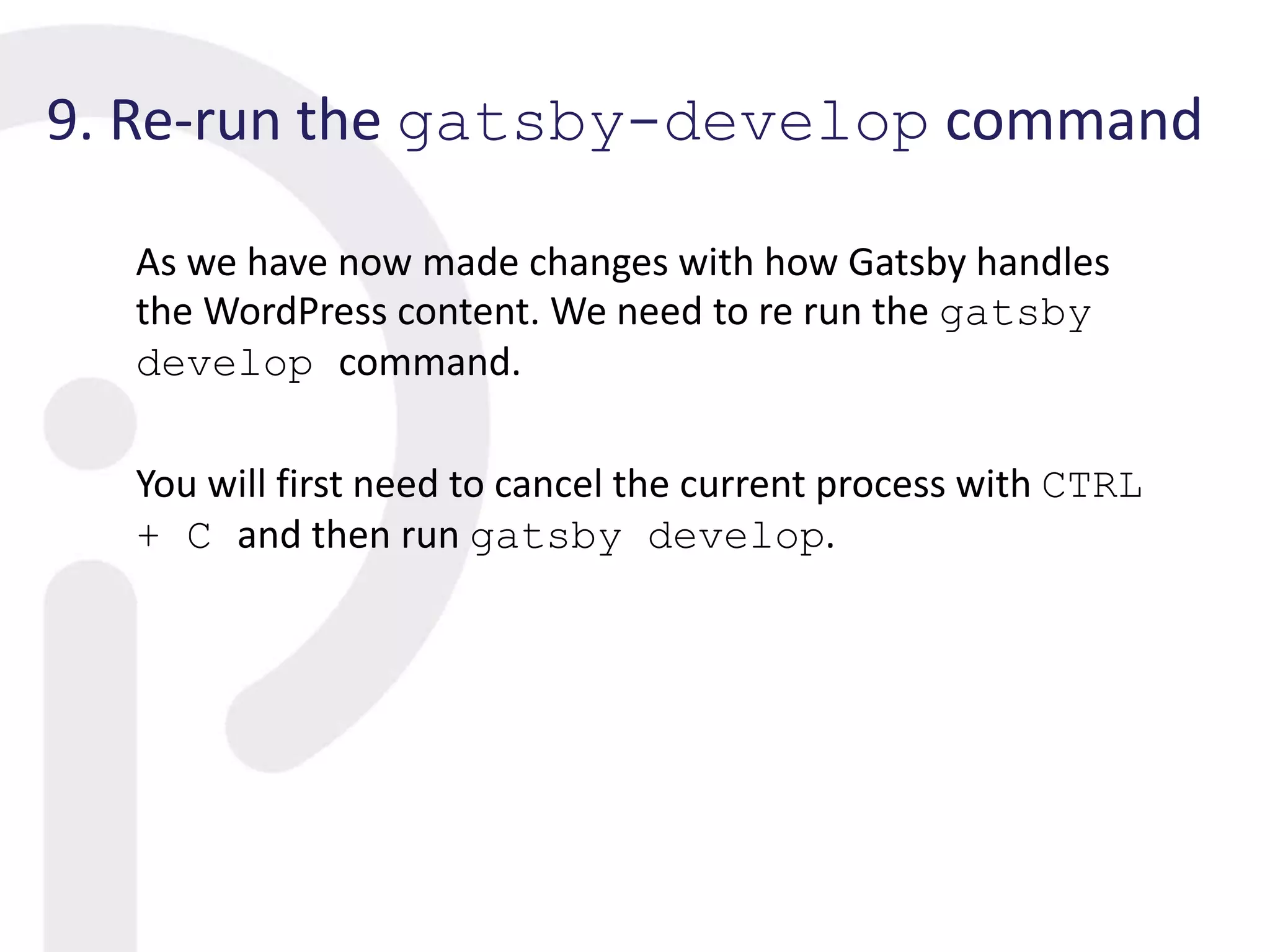 9. Re-run the gatsby-develop command
As we have now made changes with how Gatsby handles
the WordPress content. We need to re run the gatsby
develop command.
You will first need to cancel the current process with CTRL
+ C and then run gatsby develop.
 