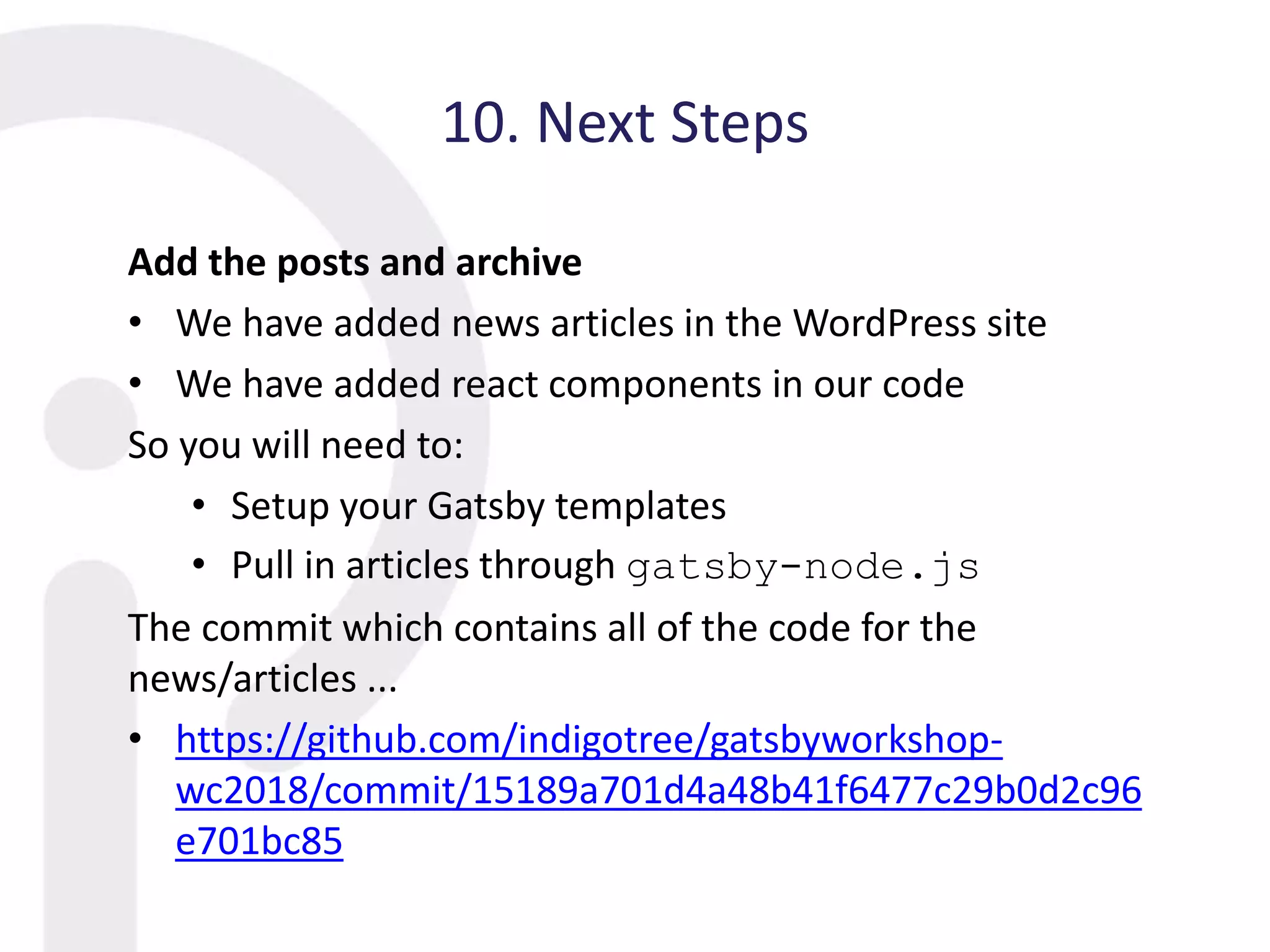 10. Next Steps
Add the posts and archive
• We have added news articles in the WordPress site
• We have added react components in our code
So you will need to:
• Setup your Gatsby templates
• Pull in articles through gatsby-node.js
The commit which contains all of the code for the
news/articles ...
• https://github.com/indigotree/gatsbyworkshop-
wc2018/commit/15189a701d4a48b41f6477c29b0d2c96
e701bc85
 