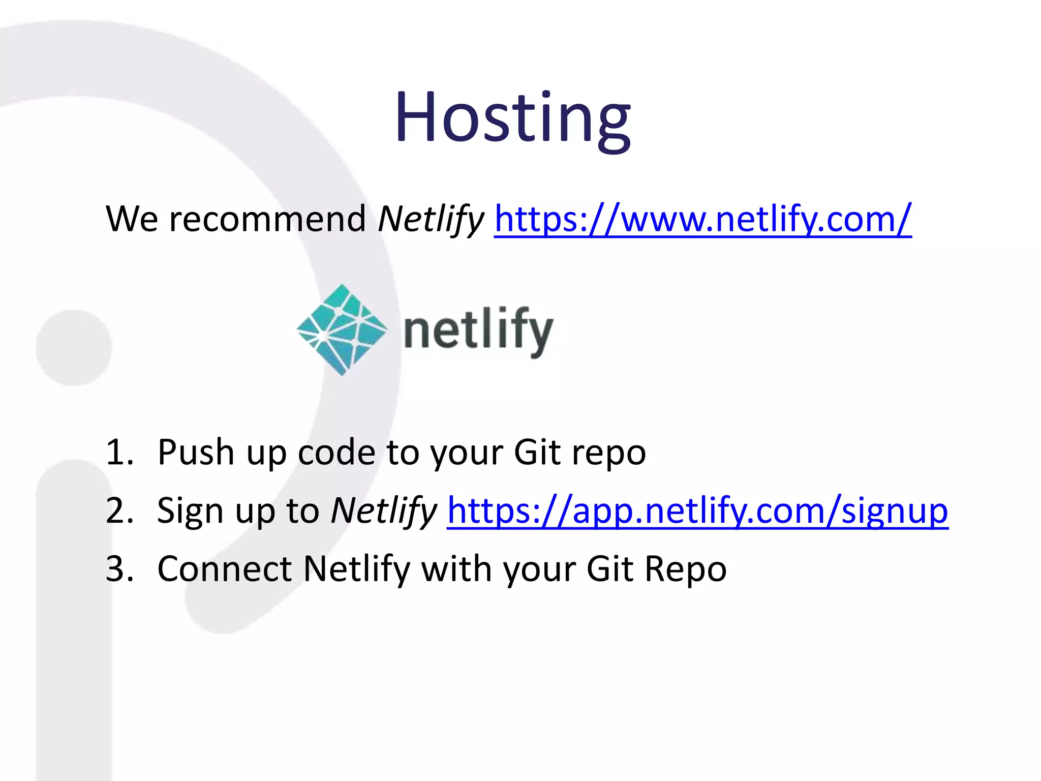 Hosting
We recommend Netlify https://www.netlify.com/
1. Push up code to your Git repo
2. Sign up to Netlify https://app.netlify.com/signup
3. Connect Netlify with your Git Repo
 