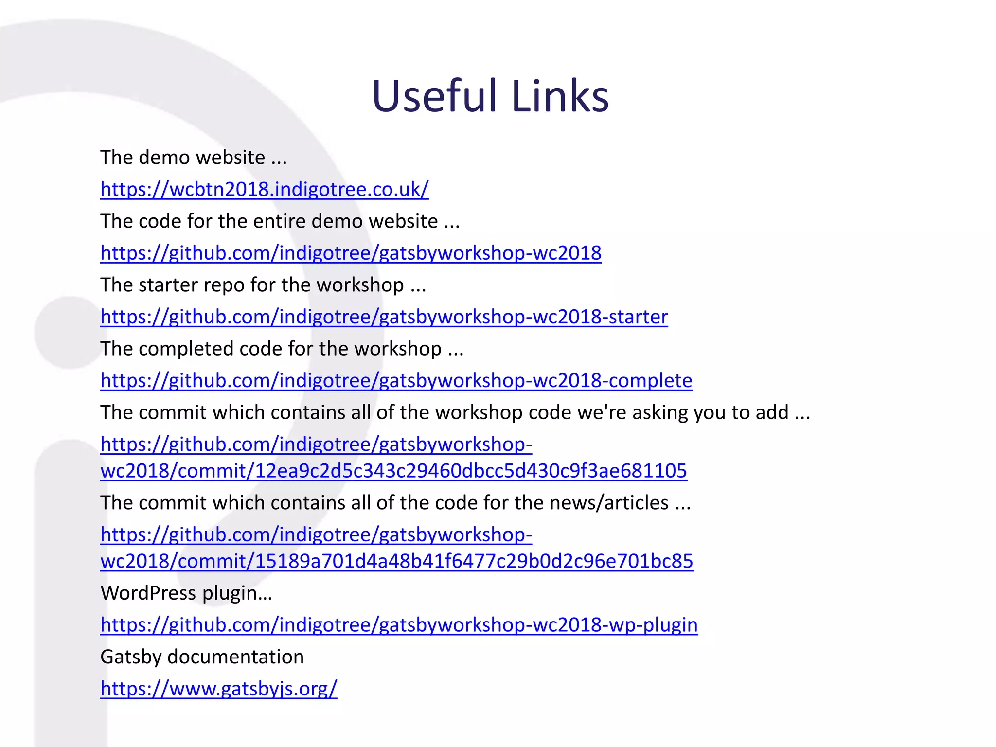 Useful Links
The demo website ...
https://wcbtn2018.indigotree.co.uk/
The code for the entire demo website ...
https://github.com/indigotree/gatsbyworkshop-wc2018
The starter repo for the workshop ...
https://github.com/indigotree/gatsbyworkshop-wc2018-starter
The completed code for the workshop ...
https://github.com/indigotree/gatsbyworkshop-wc2018-complete
The commit which contains all of the workshop code we're asking you to add ...
https://github.com/indigotree/gatsbyworkshop-
wc2018/commit/12ea9c2d5c343c29460dbcc5d430c9f3ae681105
The commit which contains all of the code for the news/articles ...
https://github.com/indigotree/gatsbyworkshop-
wc2018/commit/15189a701d4a48b41f6477c29b0d2c96e701bc85
WordPress plugin…
https://github.com/indigotree/gatsbyworkshop-wc2018-wp-plugin
Gatsby documentation
https://www.gatsbyjs.org/
 
