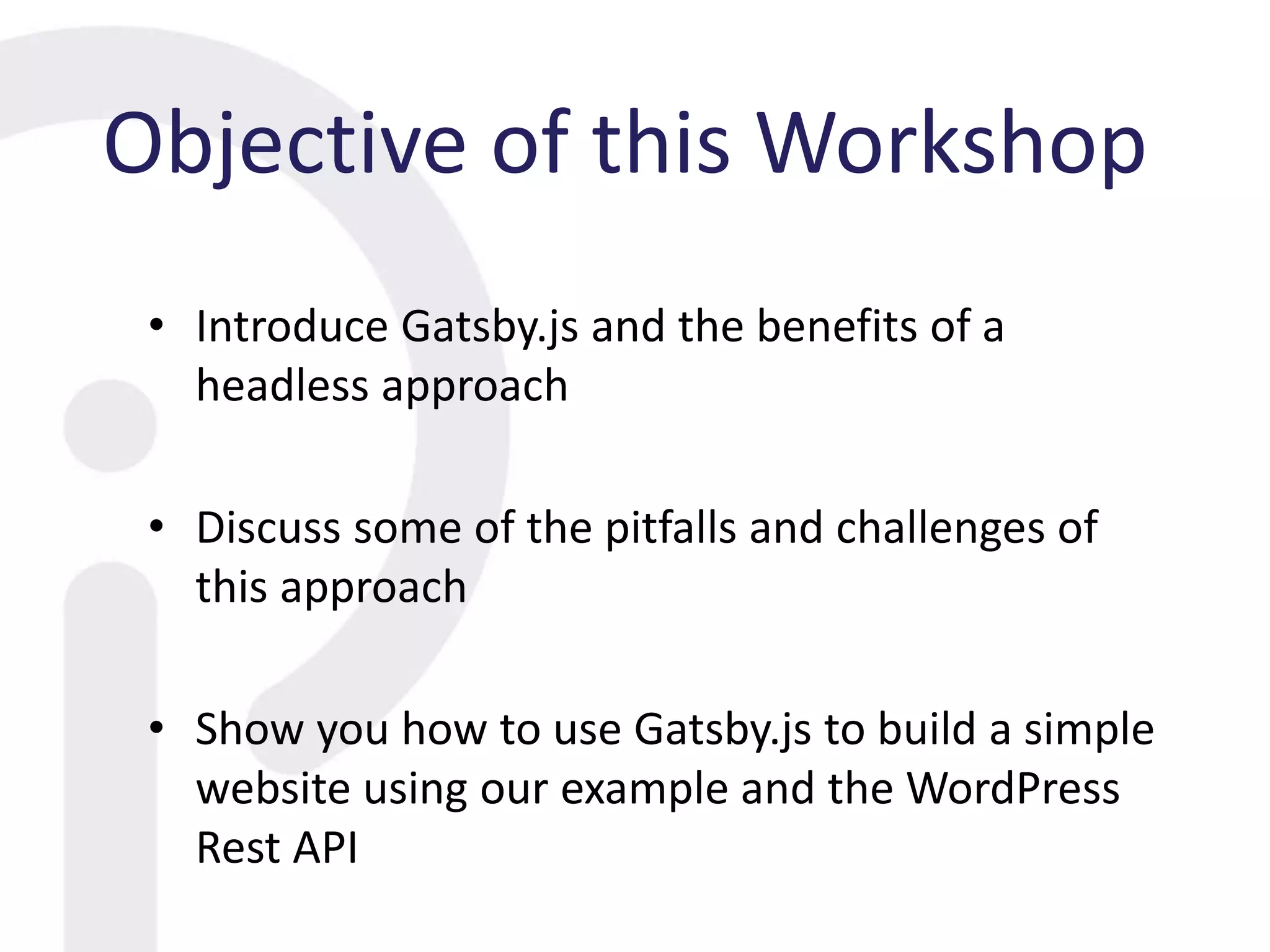 Objective of this Workshop
• Introduce Gatsby.js and the benefits of a
headless approach
• Discuss some of the pitfalls and challenges of
this approach
• Show you how to use Gatsby.js to build a simple
website using our example and the WordPress
Rest API
 