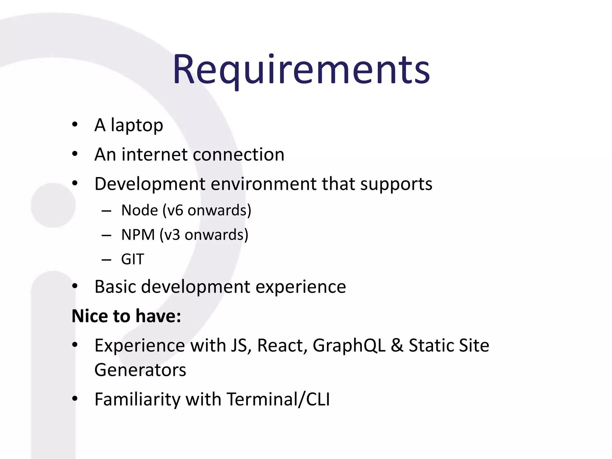 Requirements
• A laptop
• An internet connection
• Development environment that supports
– Node (v6 onwards)
– NPM (v3 onwards)
– GIT
• Basic development experience
Nice to have:
• Experience with JS, React, GraphQL & Static Site
Generators
• Familiarity with Terminal/CLI
 