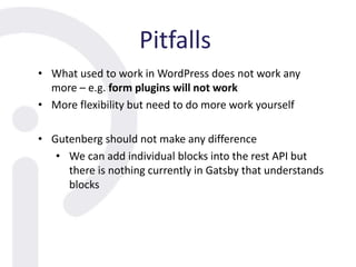Pitfalls
• What used to work in WordPress does not work any
more – e.g. form plugins will not work
• More flexibility but need to do more work yourself
• Gutenberg should not make any difference
• We can add individual blocks into the rest API but
there is nothing currently in Gatsby that understands
blocks
 
