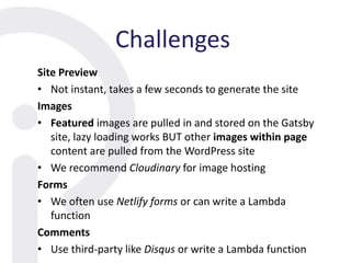 Challenges
Site Preview
• Not instant, takes a few seconds to generate the site
Images
• Featured images are pulled in and stored on the Gatsby
site, lazy loading works BUT other images within page
content are pulled from the WordPress site
• We recommend Cloudinary for image hosting
Forms
• We often use Netlify forms or can write a Lambda
function
Comments
• Use third-party like Disqus or write a Lambda function
 