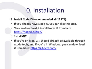 0. Installation
a. Install Node JS (recommended v8.11 LTS)
• If you already have Node JS, you can skip this step.
• You can download & install Node JS from here:
https://nodejs.org/en/
b. Install GIT
• If you're on Mac, GIT should already be available through
xcode tools, and if you're in Windows, you can download
it from here: https://git-scm.com/
 