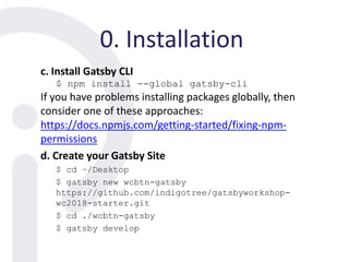 0. Installation
c. Install Gatsby CLI
$ npm install --global gatsby-cli
If you have problems installing packages globally, then
consider one of these approaches:
https://docs.npmjs.com/getting-started/fixing-npm-
permissions
d. Create your Gatsby Site
$ cd ~/Desktop
$ gatsby new wcbtn-gatsby
https://github.com/indigotree/gatsbyworkshop-
wc2018-starter.git
$ cd ./wcbtn-gatsby
$ gatsby develop
 