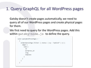 1. Query GraphQL for all WordPress pages
Gatsby doesn't create pages automatically, we need to
query all of our WordPress pages and create physical pages
for them.
We first need to query for the WordPress pages. Add this
within gatsby-node.js to define the query.
 