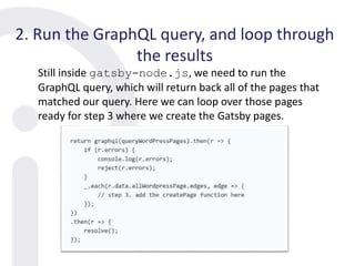 2. Run the GraphQL query, and loop through
the results
Still inside gatsby-node.js, we need to run the
GraphQL query, which will return back all of the pages that
matched our query. Here we can loop over those pages
ready for step 3 where we create the Gatsby pages.
 