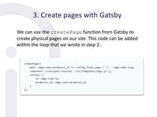 3. Create pages with Gatsby
We can use the createPage function from Gatsby to
create physical pages on our site. This code can be added
within the loop that we wrote in step 2..
 