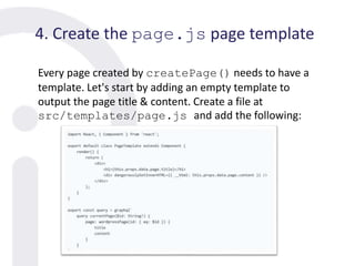 4. Create the page.js page template
Every page created by createPage() needs to have a
template. Let's start by adding an empty template to
output the page title & content. Create a file at
src/templates/page.js and add the following:
 