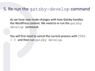 5. Re-run the gatsby-develop command
As we have now made changes with how Gatsby handles
the WordPress content. We need to re run the gatsby
develop command.
You will first need to cancel the current process with CTRL
+ C and then run gatsby develop.
 